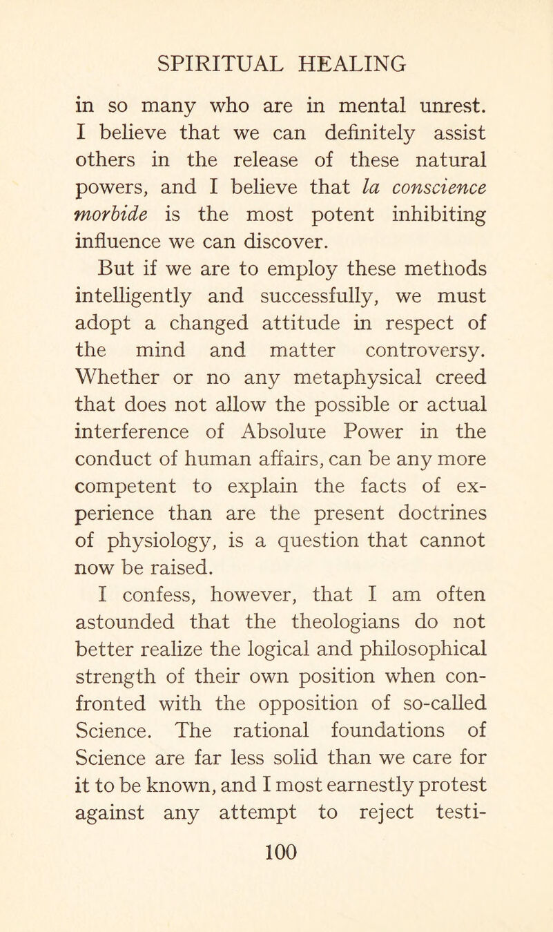in so many who are in mental unrest. I believe that we can definitely assist others in the release of these natural powers, and I believe that la conscience morbide is the most potent inhibiting influence we can discover. But if we are to employ these methods intelligently and successfully, we must adopt a changed attitude in respect of the mind and matter controversy. Whether or no any metaphysical creed that does not allow the possible or actual interference of Absolute Power in the conduct of human affairs, can be any more competent to explain the facts of ex¬ perience than are the present doctrines of physiology, is a question that cannot now be raised. I confess, however, that I am often astounded that the theologians do not better realize the logical and philosophical strength of their own position when con¬ fronted with the opposition of so-called Science. The rational foundations of Science are far less solid than we care for it to be known, and I most earnestly protest against any attempt to reject testi-