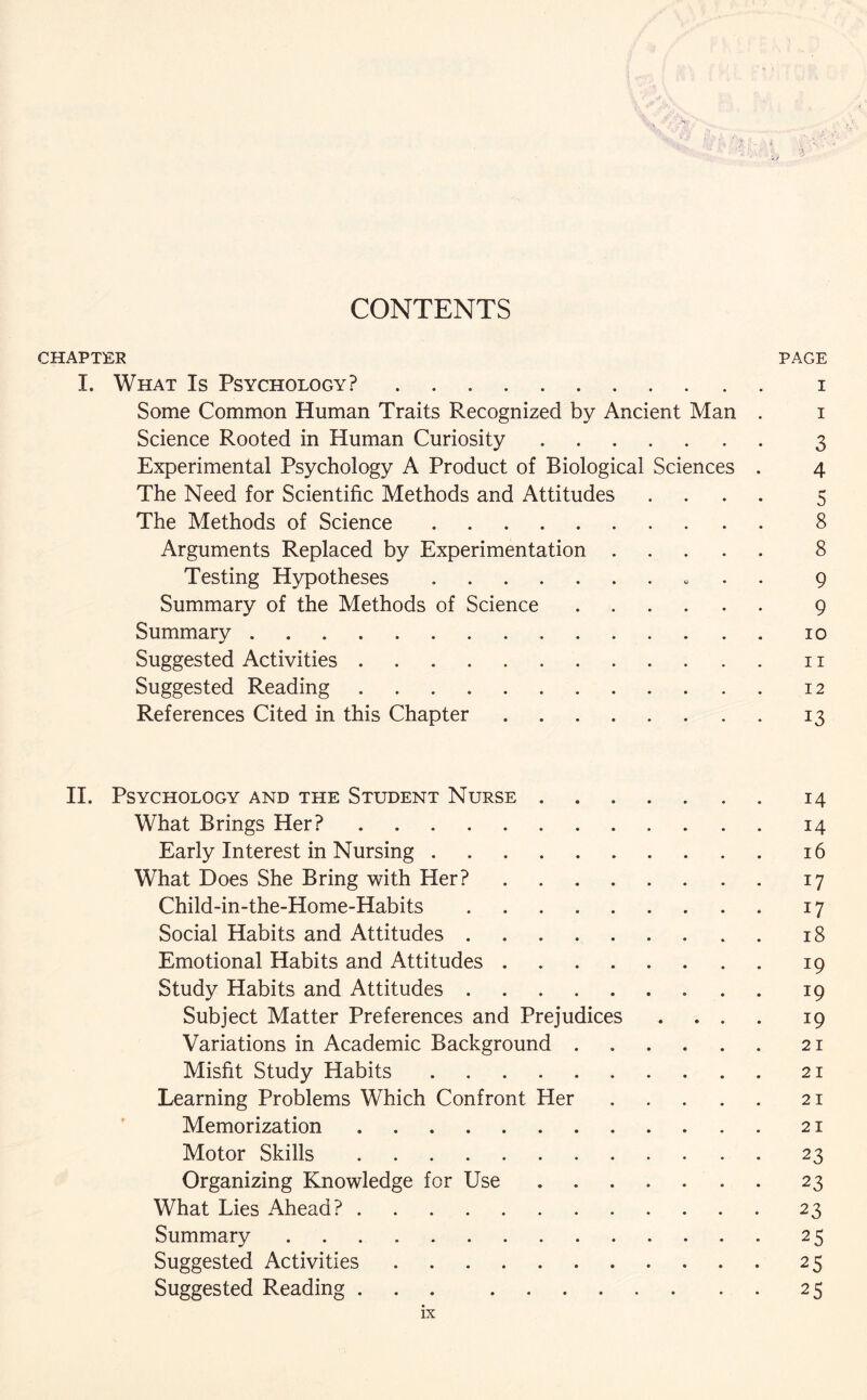 CONTENTS CHAPTER PAGE I. What Is Psychology?. i Some Common Human Traits Recognized by Ancient Man . i Science Rooted in Human Curiosity. 3 Experimental Psychology A Product of Biological Sciences . 4 The Need for Scientific Methods and Attitudes .... 5 The Methods of Science. 8 Arguments Replaced by Experimentation. 8 Testing Hypotheses. 9 Summary of the Methods of Science. 9 Summary. 10 Suggested Activities.11 Suggested Reading.12 References Cited in this Chapter.13 II. Psychology and the Student Nurse ....... 14 What Brings Her?.14 Early Interest in Nursing.16 What Does She Bring with Her?.17 Child-in-the-Home-Habits.17 Social Habits and Attitudes.18 Emotional Habits and Attitudes.19 Study Habits and Attitudes.19 Subject Matter Preferences and Prejudices .... 19 Variations in Academic Background.21 Misfit Study Habits.21 Learning Problems Which Confront Her.21 Memorization.21 Motor Skills.23 Organizing Knowledge for Use.23 What Lies Ahead?.23 Summary.25 Suggested Activities.25 Suggested Reading ... 25