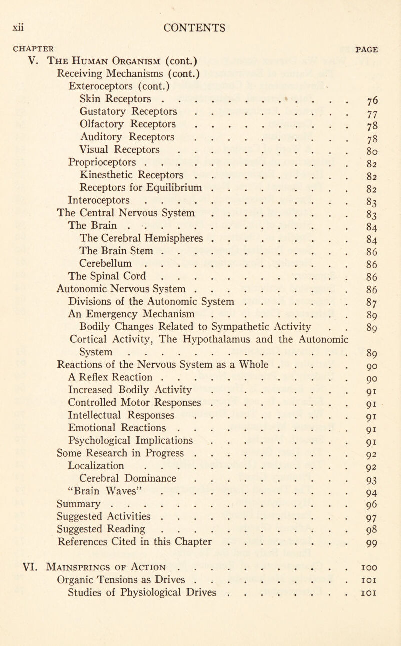 CHAPTER PAGE V. The Human Organism (cont.) Receiving Mechanisms (cont.) Exteroceptors (cont.) Skin Receptors.76 Gustatory Receptors.77 Olfactory Receptors.78 Auditory Receptors.78 Visual Receptors.80 Proprioceptors.82 Kinesthetic Receptors.82 Receptors for Equilibrium.82 Interoceptors.83 The Central Nervous System.83 The Brain.84 The Cerebral Hemispheres.84 The Brain Stem.86 Cerebellum.86 The Spinal Cord.86 Autonomic Nervous System.86 Divisions of the Autonomic System.87 An Emergency Mechanism.89 Bodily Changes Related to Sympathetic Activity . . 89 Cortical Activity, The Hypothalamus and the Autonomic System.89 Reactions of the Nervous System as a Whole.90 A Reflex Reaction.90 Increased Bodily Activity.91 Controlled Motor Responses.91 Intellectual Responses.91 Emotional Reactions.91 Psychological Implications.91 Some Research in Progress.92 Localization.92 Cerebral Dominance.93 “Brain Waves”.94 Summary.96 Suggested Activities.97 Suggested Reading.98 References Cited in this Chapter.99 VI. Mainsprings of Action.100 Organic Tensions as Drives.101 Studies of Physiological Drives.101