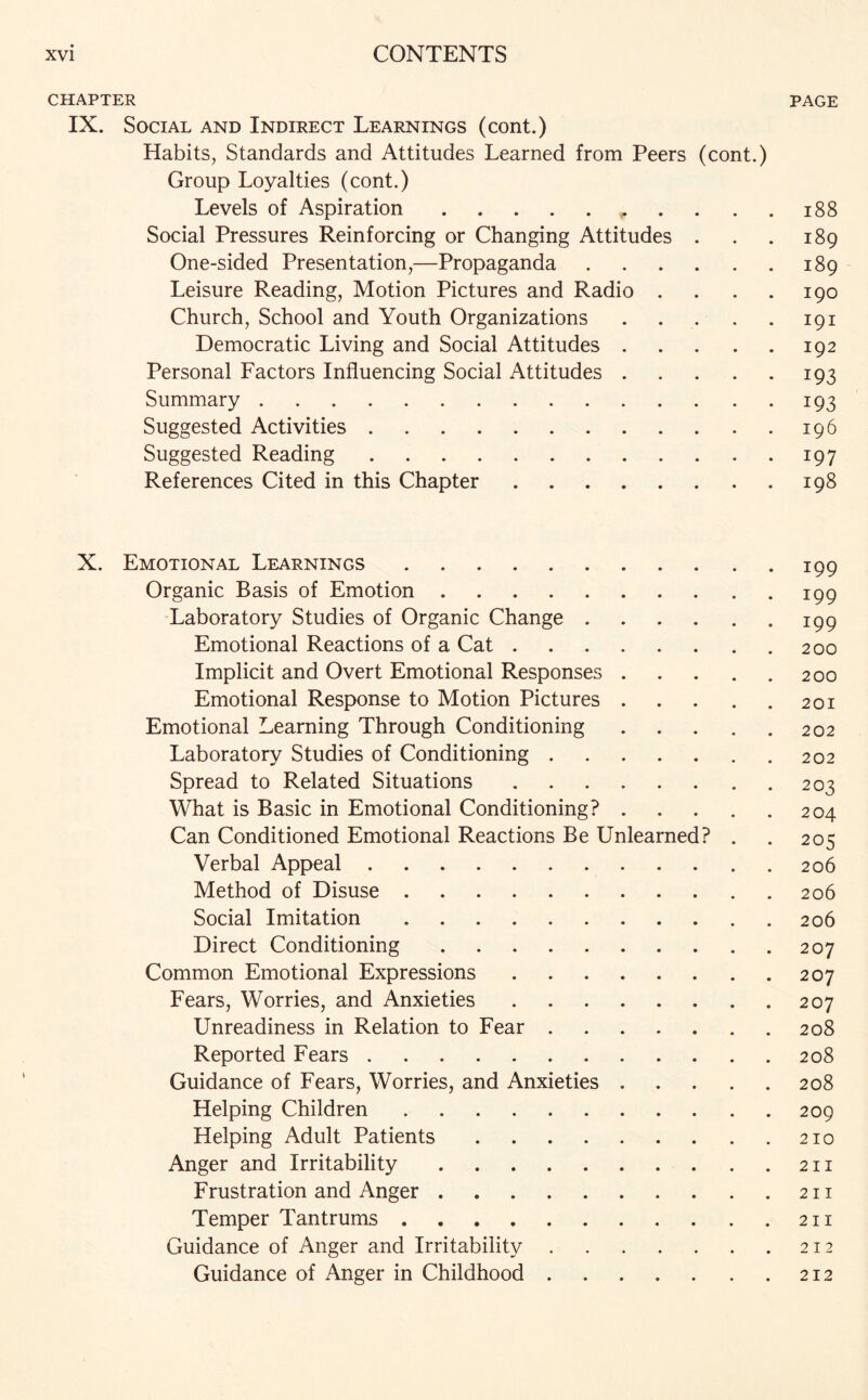 CHAPTER PAGE IX. Social and Indirect Learnings (cont.) Habits, Standards and Attitudes Learned from Peers (cont.) Group Loyalties (cont.) Levels of Aspiration.188 Social Pressures Reinforcing or Changing Attitudes . . . 189 One-sided Presentation,—Propaganda.189 Leisure Reading, Motion Pictures and Radio . . 190 Church, School and Youth Organizations.191 Democratic Living and Social Attitudes.192 Personal Factors Influencing Social Attitudes.193 Summary.193 Suggested Activities.196 Suggested Reading.197 References Cited in this Chapter.198 X. Emotional Learnings.199 Organic Basis of Emotion.199 Laboratory Studies of Organic Change.199 Emotional Reactions of a Cat.200 Implicit and Overt Emotional Responses.200 Emotional Response to Motion Pictures.201 Emotional Learning Through Conditioning.202 Laboratory Studies of Conditioning.202 Spread to Related Situations.203 What is Basic in Emotional Conditioning?.204 Can Conditioned Emotional Reactions Be Unlearned? . . 205 Verbal Appeal.206 Method of Disuse.206 Social Imitation.206 Direct Conditioning.207 Common Emotional Expressions.207 Fears, Worries, and Anxieties.207 Unreadiness in Relation to Fear.208 Reported Fears.208 Guidance of Fears, Worries, and Anxieties.208 Helping Children.209 Helping Adult Patients.210 Anger and Irritability.211 Frustration and Anger.211 Temper Tantrums.211 Guidance of Anger and Irritability.212 Guidance of Anger in Childhood.212