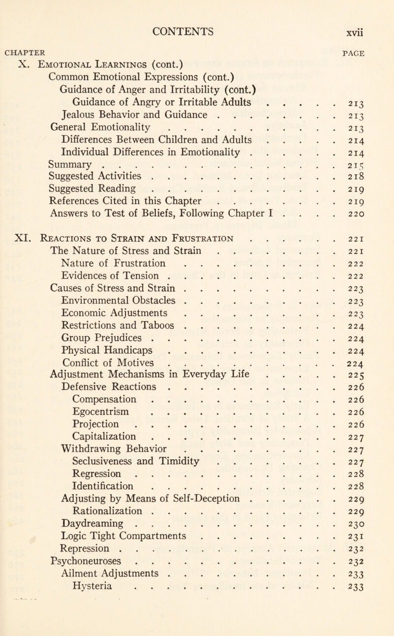 CHAPTER PAGE X. Emotional Learnings (cont.) Common Emotional Expressions (cont.) Guidance of Anger and Irritability (cont.) Guidance of Angry or Irritable Adults.213 Jealous Behavior and Guidance.213 General Emotionality.213 Differences Between Children and Adults.214 Individual Differences in Emotionality.214 Summary.215 Suggested Activities.218 Suggested Reading.219 References Cited in this Chapter.219 Answers to Test of Beliefs, Following Chapter I . . . . 220 XI. Reactions to Strain and Frustration.221 The Nature of Stress and Strain.221 Nature of Frustration.222 Evidences of Tension.222 Causes of Stress and Strain.223 Environmental Obstacles.223 Economic Adjustments.223 Restrictions and Taboos.224 Group Prejudices.224 Physical Handicaps.224 Conflict of Motives.224 Adjustment Mechanisms in Everyday Life.225 Defensive Reactions.226 Compensation.226 Egocentrism .226 Projection ..226 Capitalization.227 Withdrawing Behavior.227 Seclusiveness and Timidity.227 Regression.228 Identification.228 Adjusting by Means of Self-Deception.229 Rationalization.229 Daydreaming.230 Logic Tight Compartments.231 Repression.232 Psychoneuroses.232 Ailment Adjustments.233 Hysteria .233