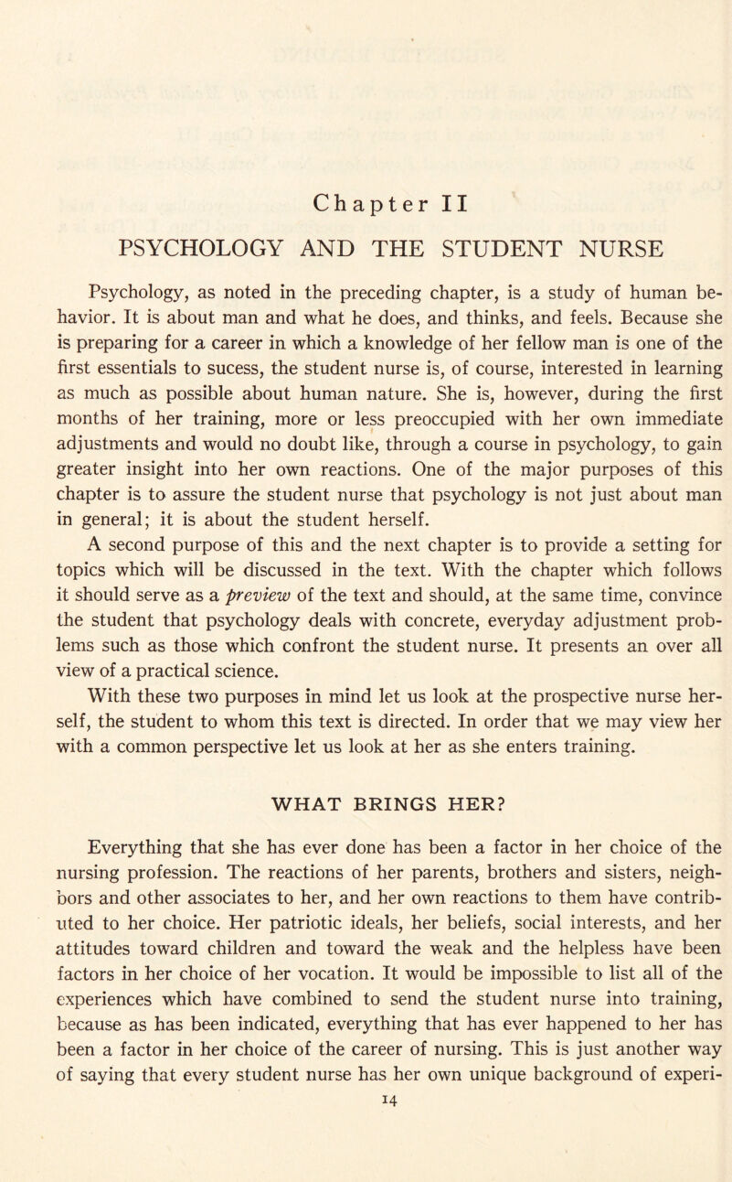 Chapter II PSYCHOLOGY AND THE STUDENT NURSE Psychology, as noted in the preceding chapter, is a study of human be- havior. It is about man and what he does, and thinks, and feels. Because she is preparing for a career in which a knowledge of her fellow man is one of the first essentials to sucess, the student nurse is, of course, interested in learning as much as possible about human nature. She is, however, during the first months of her training, more or less preoccupied with her own immediate adjustments and would no doubt like, through a course in psychology, to gain greater insight into her own reactions. One of the major purposes of this chapter is to assure the student nurse that psychology is not just about man in general; it is about the student herself. A second purpose of this and the next chapter is to provide a setting for topics which will be discussed in the text. With the chapter which follows it should serve as a preview of the text and should, at the same time, convince the student that psychology deals with concrete, everyday adjustment prob¬ lems such as those which confront the student nurse. It presents an over all view of a practical science. With these two purposes in mind let us look at the prospective nurse her¬ self, the student to whom this text is directed. In order that we may view her with a common perspective let us look at her as she enters training. WHAT BRINGS HER? Everything that she has ever done has been a factor in her choice of the nursing profession. The reactions of her parents, brothers and sisters, neigh¬ bors and other associates to her, and her own reactions to them have contrib¬ uted to her choice. Her patriotic ideals, her beliefs, social interests, and her attitudes toward children and toward the weak and the helpless have been factors in her choice of her vocation. It would be impossible to list all of the experiences which have combined to send the student nurse into training, because as has been indicated, everything that has ever happened to her has been a factor in her choice of the career of nursing. This is just another way of saying that every student nurse has her own unique background of experi-