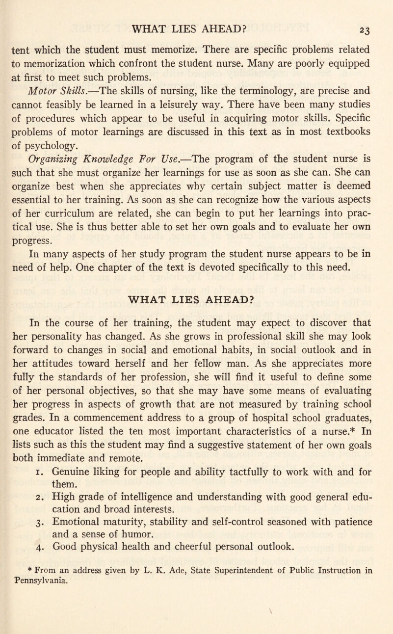 WHAT LIES AHEAD? tent which the student must memorize. There are specific problems related to memorization which confront the student nurse. Many are poorly equipped at first to meet such problems. Motor Skills.—The skills of nursing, like the terminology, are precise and cannot feasibly be learned in a leisurely way. There have been many studies of procedures which appear to be useful in acquiring motor skills. Specific problems of motor learnings are discussed in this text as in most textbooks of psychology. Organizing Knowledge For Use.—The program of the student nurse is such that she must organize her learnings for use as soon as she can. She can organize best when she appreciates why certain subject matter is deemed essential to her training. As soon as she can recognize how the various aspects of her curriculum are related, she can begin to put her learnings into prac¬ tical use. She is thus better able to set her own goals and to evaluate her own progress. In many aspects of her study program the student nurse appears to be in need of help. One chapter of the text is devoted specifically to this need. WHAT LIES AHEAD? In the course of her training, the student may expect to discover that her personality has changed. As she grows in professional skill she may look forward to changes in social and emotional habits, in social outlook and in her attitudes toward herself and her fellow man. As she appreciates more fully the standards of her profession, she will find it useful to define some of her personal objectives, so that she may have some means of evaluating her progress in aspects of growth that are not measured by training school grades. In a commencement address to a group of hospital school graduates, one educator listed the ten most important characteristics of a nurse.* In lists such as this the student may find a suggestive statement of her own goals both immediate and remote. 1. Genuine liking for people and ability tactfully to work with and for them. 2. High grade of intelligence and understanding with good general edu¬ cation and broad interests. 3. Emotional maturity, stability and self-control seasoned with patience and a sense of humor. 4. Good physical health and cheerful personal outlook. * From an address given by L. K. Ade, State Superintendent of Public Instruction in Pennsylvania.