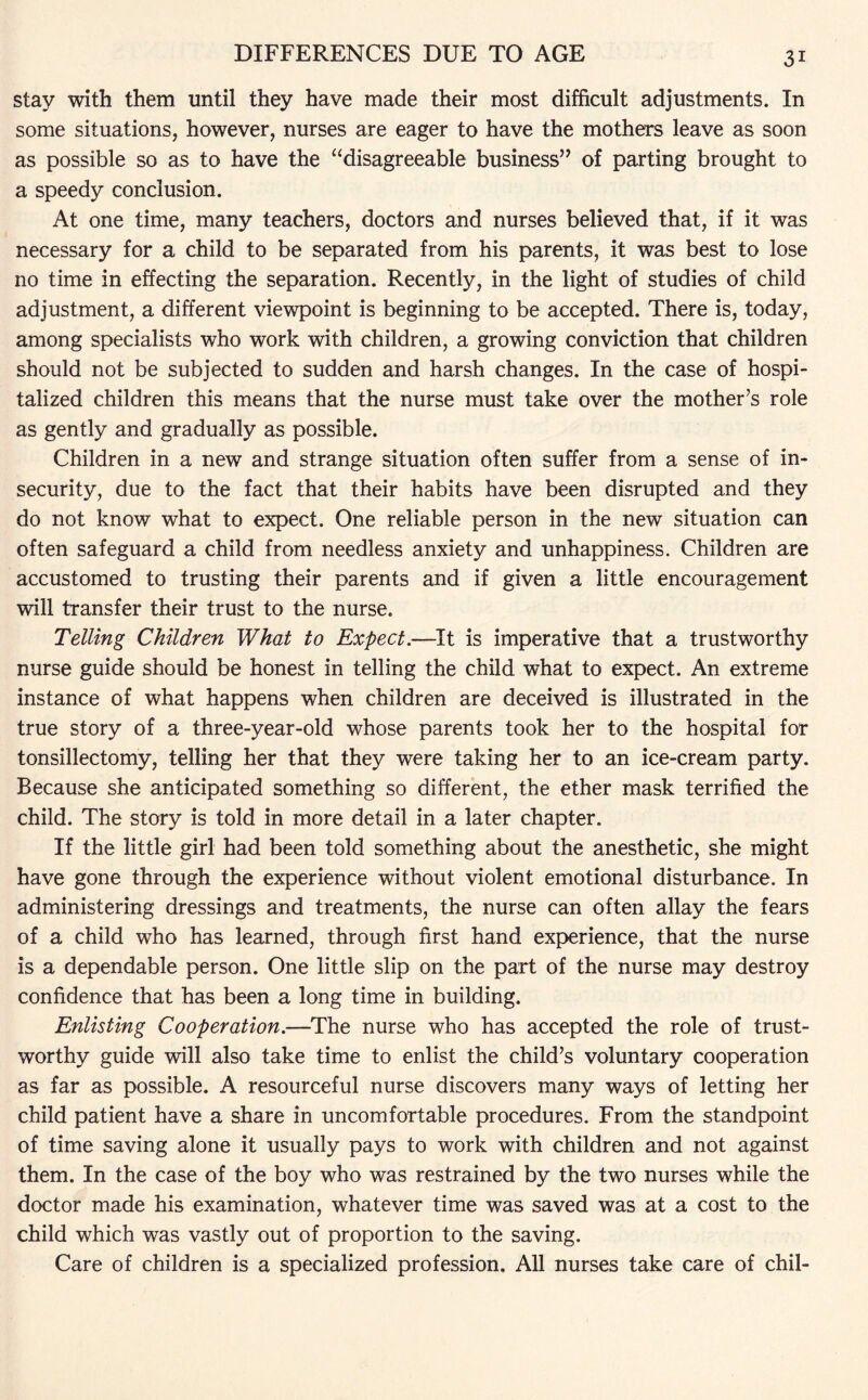 stay with them until they have made their most difficult adjustments. In some situations, however, nurses are eager to have the mothers leave as soon as possible so as to have the “disagreeable business” of parting brought to a speedy conclusion. At one time, many teachers, doctors and nurses believed that, if it was necessary for a child to be separated from his parents, it was best to lose no time in effecting the separation. Recently, in the light of studies of child adjustment, a different viewpoint is beginning to be accepted. There is, today, among specialists who work with children, a growing conviction that children should not be subjected to sudden and harsh changes. In the case of hospi¬ talized children this means that the nurse must take over the mother’s role as gently and gradually as possible. Children in a new and strange situation often suffer from a sense of in¬ security, due to the fact that their habits have been disrupted and they do not know what to expect. One reliable person in the new situation can often safeguard a child from needless anxiety and unhappiness. Children are accustomed to trusting their parents and if given a little encouragement will transfer their trust to the nurse. Telling Children What to Expect.—It is imperative that a trustworthy nurse guide should be honest in telling the child what to expect. An extreme instance of what happens when children are deceived is illustrated in the true story of a three-year-old whose parents took her to the hospital for tonsillectomy, telling her that they were taking her to an ice-cream party. Because she anticipated something so different, the ether mask terrified the child. The story is told in more detail in a later chapter. If the little girl had been told something about the anesthetic, she might have gone through the experience without violent emotional disturbance. In administering dressings and treatments, the nurse can often allay the fears of a child who has learned, through first hand experience, that the nurse is a dependable person. One little slip on the part of the nurse may destroy confidence that has been a long time in building. Enlisting Cooperation.—The nurse who has accepted the role of trust¬ worthy guide will also take time to enlist the child’s voluntary cooperation as far as possible. A resourceful nurse discovers many ways of letting her child patient have a share in uncomfortable procedures. From the standpoint of time saving alone it usually pays to work with children and not against them. In the case of the boy who was restrained by the two nurses while the doctor made his examination, whatever time was saved was at a cost to the child which was vastly out of proportion to the saving. Care of children is a specialized profession. All nurses take care of chil-