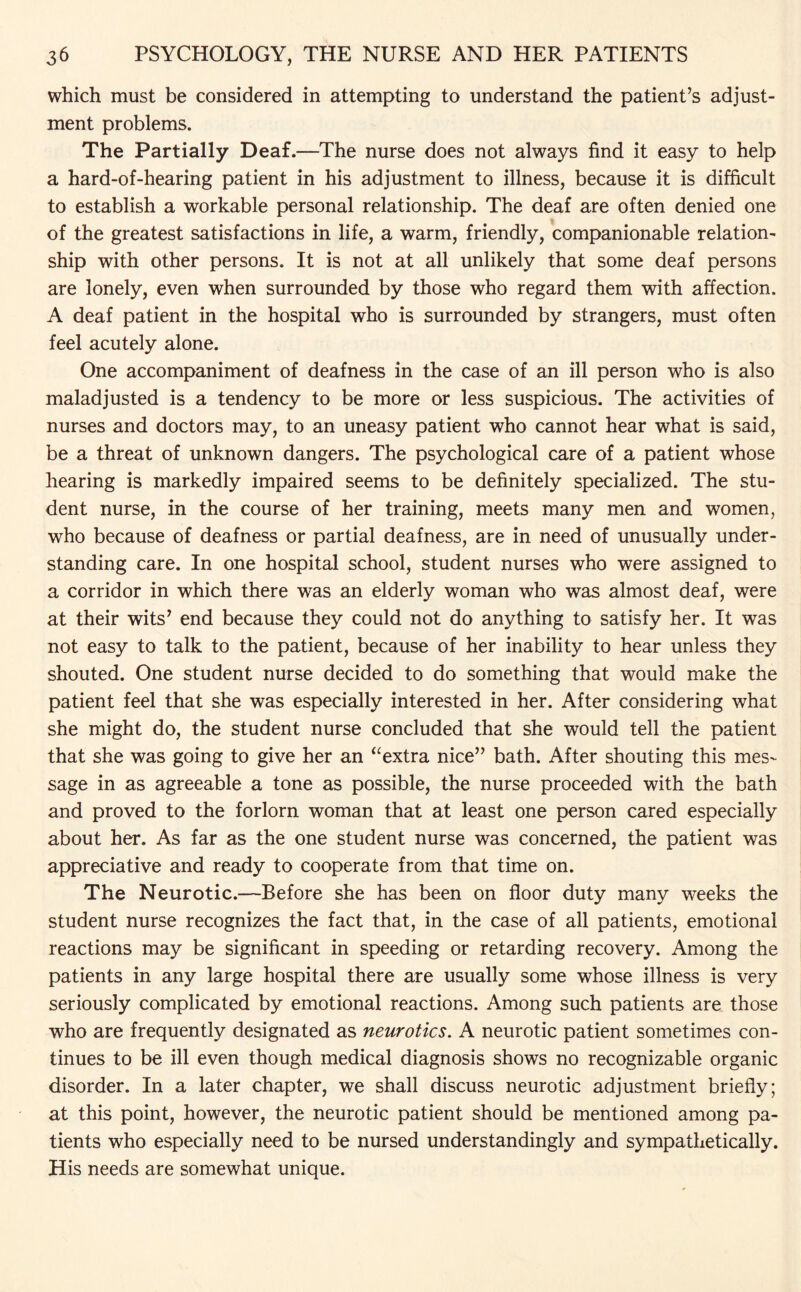 which must be considered in attempting to understand the patient’s adjust¬ ment problems. The Partially Deaf.—The nurse does not always find it easy to help a hard-of-hearing patient in his adjustment to illness, because it is difficult to establish a workable personal relationship. The deaf are often denied one of the greatest satisfactions in life, a warm, friendly, companionable relation¬ ship with other persons. It is not at all unlikely that some deaf persons are lonely, even when surrounded by those who regard them with affection. A deaf patient in the hospital who is surrounded by strangers, must often feel acutely alone. One accompaniment of deafness in the case of an ill person who is also maladjusted is a tendency to be more or less suspicious. The activities of nurses and doctors may, to an uneasy patient who cannot hear what is said, be a threat of unknown dangers. The psychological care of a patient whose hearing is markedly impaired seems to be definitely specialized. The stu¬ dent nurse, in the course of her training, meets many men and women, who because of deafness or partial deafness, are in need of unusually under¬ standing care. In one hospital school, student nurses who were assigned to a corridor in which there was an elderly woman who was almost deaf, were at their wits’ end because they could not do anything to satisfy her. It was not easy to talk to the patient, because of her inability to hear unless they shouted. One student nurse decided to do something that would make the patient feel that she was especially interested in her. After considering what she might do, the student nurse concluded that she would tell the patient that she was going to give her an “extra nice” bath. After shouting this mes¬ sage in as agreeable a tone as possible, the nurse proceeded with the bath and proved to the forlorn woman that at least one person cared especially about her. As far as the one student nurse was concerned, the patient was appreciative and ready to cooperate from that time on. The Neurotic.—Before she has been on floor duty many weeks the student nurse recognizes the fact that, in the case of all patients, emotional reactions may be significant in speeding or retarding recovery. Among the patients in any large hospital there are usually some whose illness is very seriously complicated by emotional reactions. Among such patients are those who are frequently designated as neurotics. A neurotic patient sometimes con¬ tinues to be ill even though medical diagnosis shows no recognizable organic disorder. In a later chapter, we shall discuss neurotic adjustment briefly; at this point, however, the neurotic patient should be mentioned among pa¬ tients who especially need to be nursed understandingly and sympathetically. His needs are somewhat unique.