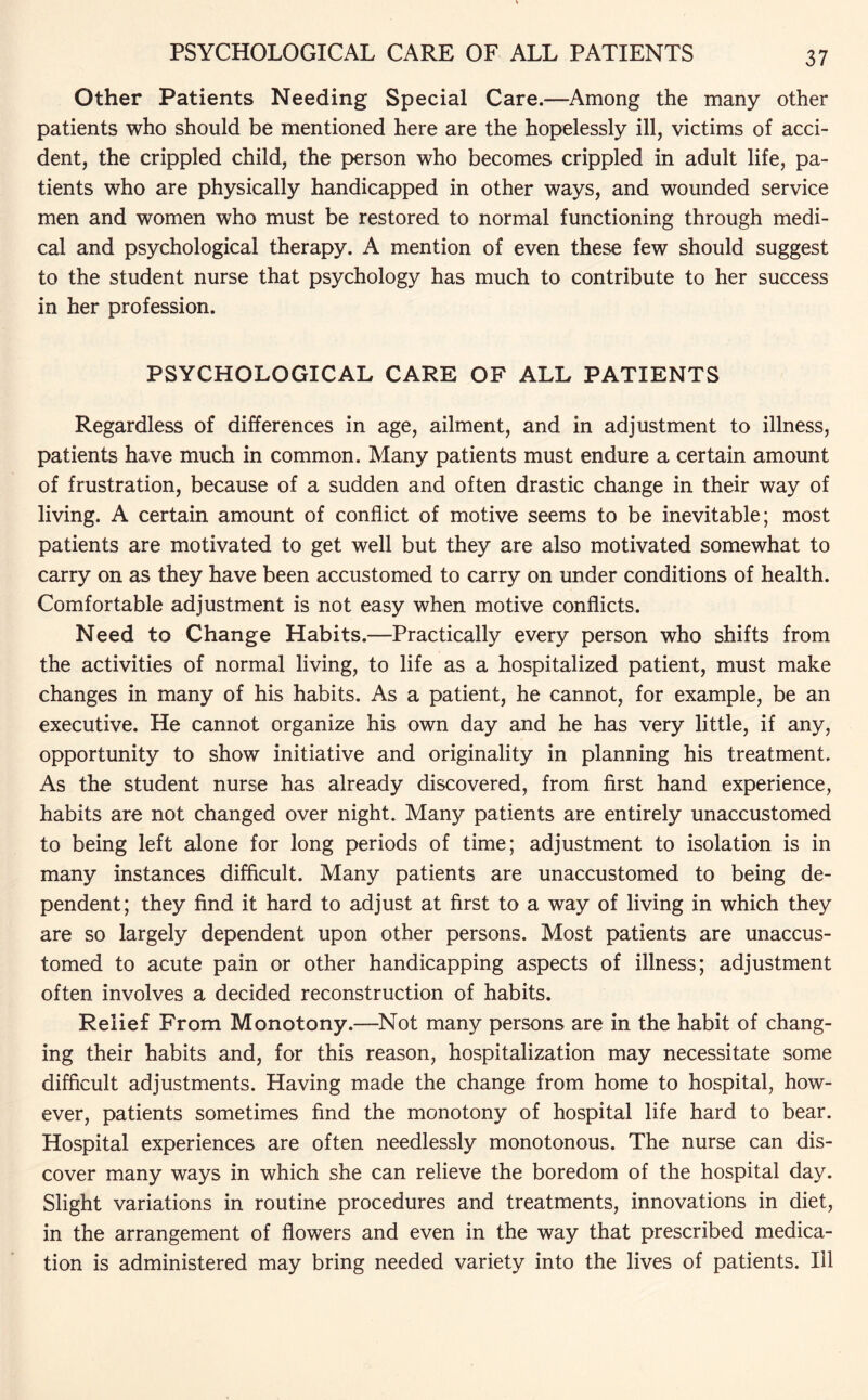 PSYCHOLOGICAL CARE OF ALL PATIENTS Other Patients Needing Special Care.—Among the many other patients who should be mentioned here are the hopelessly ill, victims of acci¬ dent, the crippled child, the person who becomes crippled in adult life, pa¬ tients who are physically handicapped in other ways, and wounded service men and women who must be restored to normal functioning through medi¬ cal and psychological therapy. A mention of even these few should suggest to the student nurse that psychology has much to contribute to her success in her profession. PSYCHOLOGICAL CARE OF ALL PATIENTS Regardless of differences in age, ailment, and in adjustment to illness, patients have much in common. Many patients must endure a certain amount of frustration, because of a sudden and often drastic change in their way of living. A certain amount of conflict of motive seems to be inevitable; most patients are motivated to get well but they are also motivated somewhat to carry on as they have been accustomed to carry on under conditions of health. Comfortable adjustment is not easy when motive conflicts. Need to Change Habits.—Practically every person who shifts from the activities of normal living, to life as a hospitalized patient, must make changes in many of his habits. As a patient, he cannot, for example, be an executive. He cannot organize his own day and he has very little, if any, opportunity to show initiative and originality in planning his treatment. As the student nurse has already discovered, from first hand experience, habits are not changed over night. Many patients are entirely unaccustomed to being left alone for long periods of time; adjustment to isolation is in many instances difficult. Many patients are unaccustomed to being de¬ pendent; they find it hard to adjust at first to a way of living in which they are so largely dependent upon other persons. Most patients are unaccus¬ tomed to acute pain or other handicapping aspects of illness; adjustment often involves a decided reconstruction of habits. Relief From Monotony.—Not many persons are in the habit of chang¬ ing their habits and, for this reason, hospitalization may necessitate some difficult adjustments. Having made the change from home to hospital, how¬ ever, patients sometimes find the monotony of hospital life hard to bear. Hospital experiences are often needlessly monotonous. The nurse can dis¬ cover many ways in which she can relieve the boredom of the hospital day. Slight variations in routine procedures and treatments, innovations in diet, in the arrangement of flowers and even in the way that prescribed medica¬ tion is administered may bring needed variety into the lives of patients. Ill