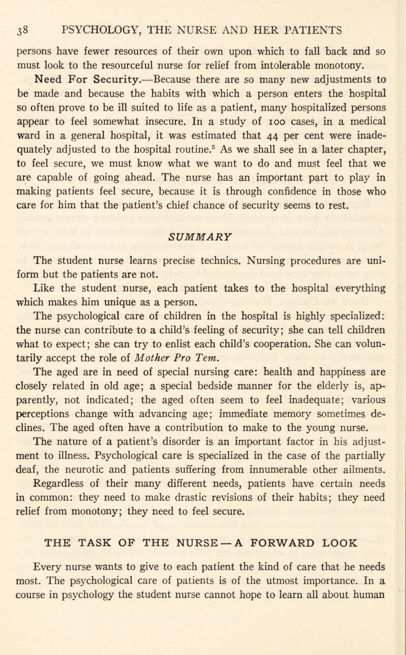 persons have fewer resources of their own upon which to fall back and so must look to the resourceful nurse for relief from intolerable monotony. Need For Security.—Because there are so many new adjustments to be made and because the habits with which a person enters the hospital so often prove to be ill suited to life as a patient, many hospitalized persons appear to feel somewhat insecure. In a study of ioo cases, in a medical ward in a general hospital, it was estimated that 44 per cent were inade¬ quately adjusted to the hospital routine.5 As we shall see in a later chapter, to feel secure, we must know what we want to do and must feel that we are capable of going ahead. The nurse has an important part to play in making patients feel secure, because it is through confidence in those who care for him that the patient’s chief chance of security seems to rest. SUMMARY The student nurse learns precise technics. Nursing procedures are uni¬ form but the patients are not. Like the student nurse, each patient takes to the hospital everything which makes him unique as a person. The psychological care of children in the hospital is highly specialized: the nurse can contribute to a child’s feeling of security; she can tell children what to expect; she can try to enlist each child’s cooperation. She can volun¬ tarily accept the role of Mother Pro Tem. The aged are in need of special nursing care: health and happiness are closely related in old age; a special bedside manner for the elderly is, ap¬ parently, not indicated; the aged often seem to feel inadequate; various perceptions change with advancing age; immediate memory sometimes de¬ clines. The aged often have a contribution to make to the young nurse. The nature of a patient’s disorder is an important factor in his adjust¬ ment to illness. Psychological care is specialized in the case of the partially deaf, the neurotic and patients suffering from innumerable other ailments. Regardless of their many different needs, patients have certain needs in common: they need to make drastic revisions of their habits; they need relief from monotony; they need to feel secure. THE TASK OF THE NURSE — A FORWARD LOOK Every nurse wants to give to each patient the kind of care that he needs most. The psychological care of patients is of the utmost importance. In a course in psychology the student nurse cannot hope to learn all about human