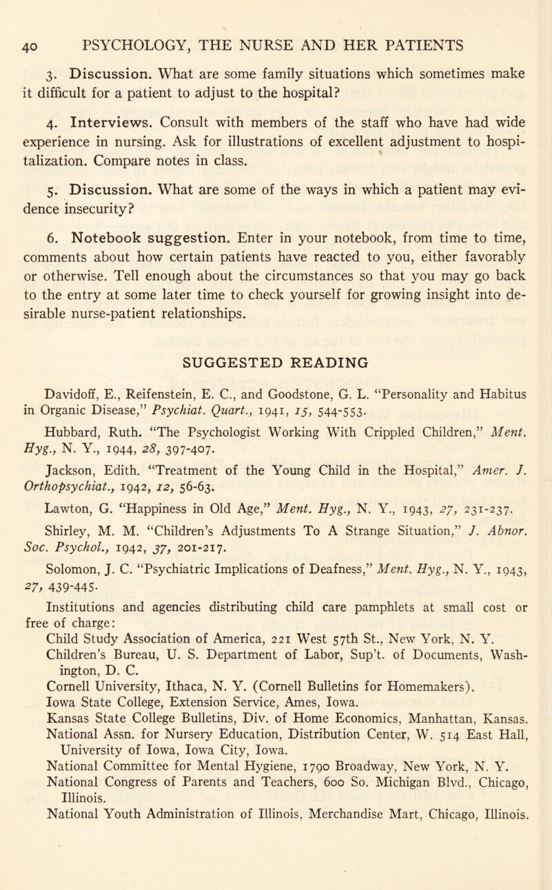 3. Discussion. What are some family situations which sometimes make it difficult for a patient to adjust to the hospital? 4. Interviews. Consult with members of the staff who have had wide experience in nursing. Ask for illustrations of excellent adjustment to hospi¬ talization. Compare notes in class. 5. Discussion. What are some of the ways in which a patient may evi¬ dence insecurity? 6. Notebook suggestion. Enter in your notebook, from time to time, comments about how certain patients have reacted to you, either favorably or otherwise. Tell enough about the circumstances so that you may go back to the entry at some later time to check yourself for growing insight into de¬ sirable nurse-patient relationships. SUGGESTED READING Davidoff, E., Reifenstein, E. C., and Goodstone, G. L. “Personality and Habitus in Organic Disease,” Psychiat. Quart., 1941, 15, 544-553. Hubbard, Ruth. “The Psychologist Working With Crippled Children,” Merit. Hyg., N. Y., 1944, 28, 397-407. Jackson, Edith. “Treatment of the Young Child in the Hospital,” Amer. J. Ortho psychiat., 1942, 12, 56-63. Lawton, G. “Happiness in Old Age,” Merit. Hyg., N. Y., 1943, 27, 231-237. Shirley, M. M. “Children’s Adjustments To A Strange Situation,” J. Ahnor. Soc. Psychol., 1942, 37, 201-217. Solomon, J. C. “Psychiatric Implications of Deafness,” Ment. Hyg., N. Y., 1943, 27, 439-445* Institutions and agencies distributing child care pamphlets at small cost or free of charge: Child Study Association of America, 221 West 57th St., New York, N. Y. Children’s Bureau, U, S. Department of Labor, Sup’t. of Documents, Wash¬ ington, D. C. Cornell University, Ithaca, N. Y. (Cornell Bulletins for Homemakers). Iowa State College, Extension Service, Ames, Iowa. Kansas State College Bulletins, Div. of Home Economics, Manhattan, Kansas. National Assn, for Nursery Education, Distribution Center, W. 514 East Hall, University of Iowa, Iowa City, Iowa. National Committee for Mental Hygiene, 1790 Broadway, New York, N. Y. National Congress of Parents and Teachers, 600 So. Michigan Blvd., Chicago, Illinois. National Youth Administration of Illinois, Merchandise Mart, Chicago, Illinois.