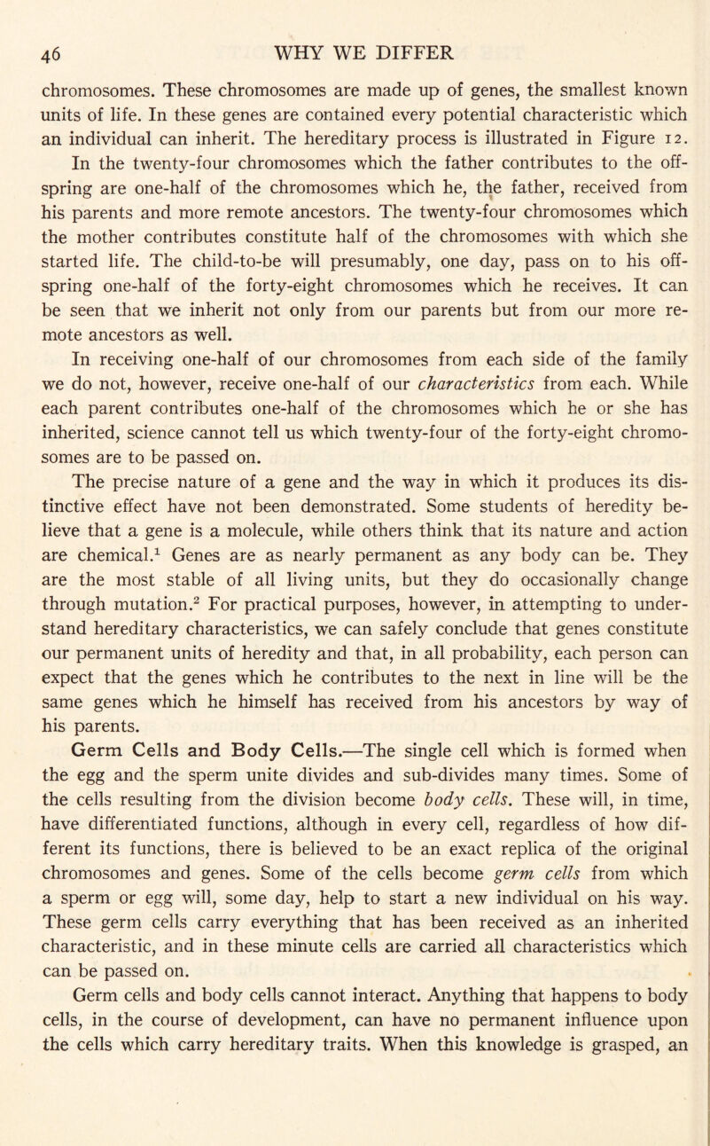 chromosomes. These chromosomes are made up of genes, the smallest known units of life. In these genes are contained every potential characteristic which an individual can inherit. The hereditary process is illustrated in Figure 12. In the twenty-four chromosomes which the father contributes to the off¬ spring are one-half of the chromosomes which he, the father, received from his parents and more remote ancestors. The twenty-four chromosomes which the mother contributes constitute half of the chromosomes with which she started life. The child-to-be will presumably, one day, pass on to his off¬ spring one-half of the forty-eight chromosomes which he receives. It can be seen that we inherit not only from our parents but from our more re¬ mote ancestors as well. In receiving one-half of our chromosomes from each side of the family we do not, however, receive one-half of our characteristics from each. While each parent contributes one-half of the chromosomes which he or she has inherited, science cannot tell us which twenty-four of the forty-eight chromo¬ somes are to be passed on. The precise nature of a gene and the way in which it produces its dis¬ tinctive effect have not been demonstrated. Some students of heredity be¬ lieve that a gene is a molecule, while others think that its nature and action are chemical.1 Genes are as nearly permanent as any body can be. They are the most stable of all living units, but they do occasionally change through mutation.2 For practical purposes, however, in attempting to under¬ stand hereditary characteristics, we can safely conclude that genes constitute our permanent units of heredity and that, in all probability, each person can expect that the genes which he contributes to the next in line will be the same genes which he himself has received from his ancestors by way of his parents. Germ Cells and Body Cells.—The single cell which is formed when the egg and the sperm unite divides and sub-divides many times. Some of the cells resulting from the division become body cells. These will, in time, have differentiated functions, although in every cell, regardless of how dif¬ ferent its functions, there is believed to be an exact replica of the original chromosomes and genes. Some of the cells become germ cells from which a sperm or egg will, some day, help to start a new individual on his way. These germ cells carry everything that has been received as an inherited characteristic, and in these minute cells are carried all characteristics which can be passed on. Germ cells and body cells cannot interact. Anything that happens to body cells, in the course of development, can have no permanent influence upon the cells which carry hereditary traits. When this knowledge is grasped, an