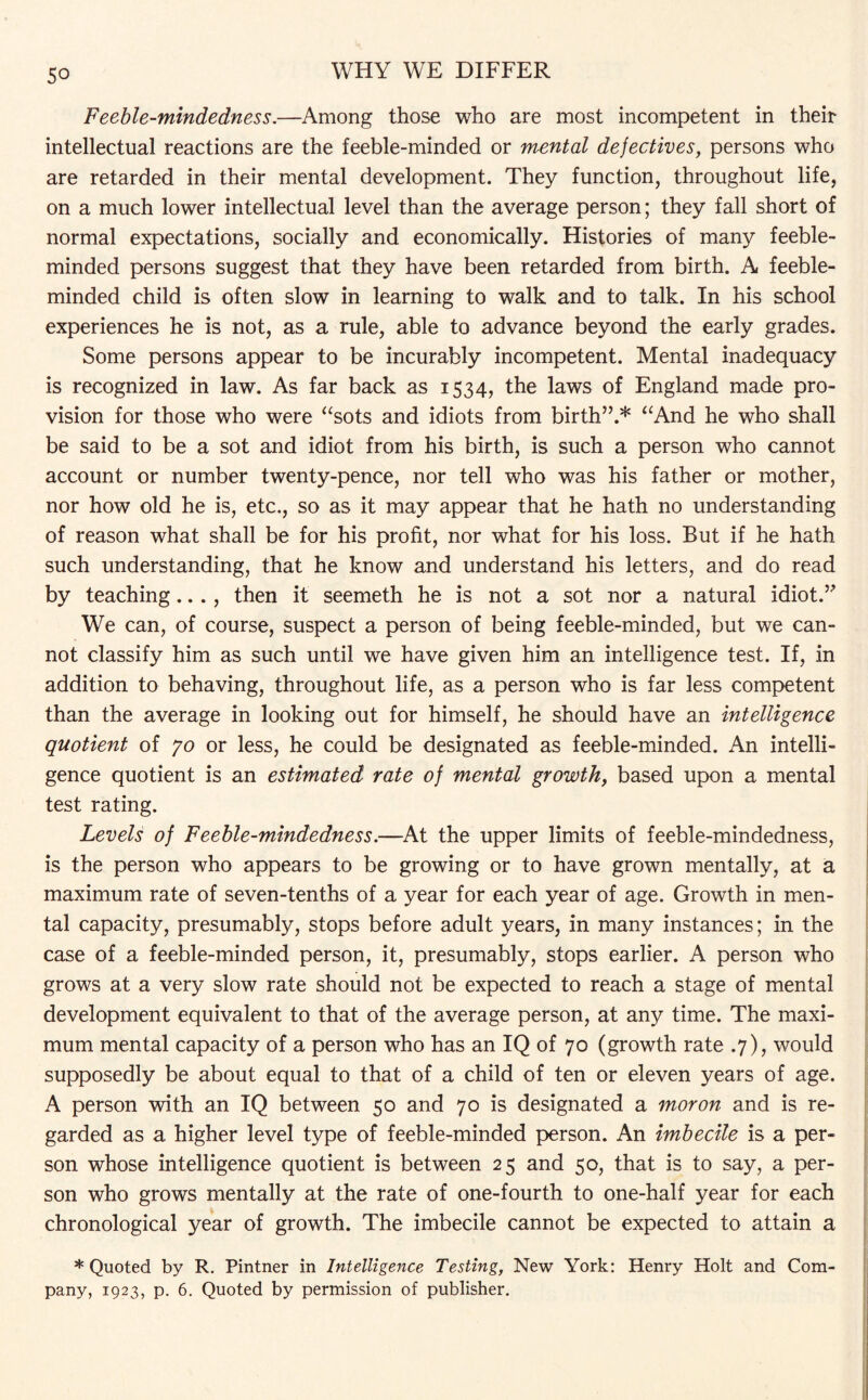 Feeble-mindedness.—Among those who are most incompetent in their intellectual reactions are the feeble-minded or mental defectives, persons who are retarded in their mental development. They function, throughout life, on a much lower intellectual level than the average person; they fall short of normal expectations, socially and economically. Histories of many feeble¬ minded persons suggest that they have been retarded from birth. A feeble¬ minded child is often slow in learning to walk and to talk. In his school experiences he is not, as a rule, able to advance beyond the early grades. Some persons appear to be incurably incompetent. Mental inadequacy is recognized in law. As far back as 1534, the laws of England made pro¬ vision for those who were “sots and idiots from birth”.* “And he who shall be said to be a sot and idiot from his birth, is such a person who cannot account or number twenty-pence, nor tell who was his father or mother, nor how old he is, etc., so as it may appear that he hath no understanding of reason what shall be for his profit, nor what for his loss. But if he hath such understanding, that he know and understand his letters, and do read by teaching..., then it seemeth he is not a sot nor a natural idiot.” We can, of course, suspect a person of being feeble-minded, but we can¬ not classify him as such until we have given him an intelligence test. If, in addition to behaving, throughout life, as a person who is far less competent than the average in looking out for himself, he should have an intelligence quotient of jo or less, he could be designated as feeble-minded. An intelli¬ gence quotient is an estimated rate of mental growth, based upon a mental test rating. Levels of Feeble-mindedness.—At the upper limits of feeble-mindedness, is the person who appears to be growing or to have grown mentally, at a maximum rate of seven-tenths of a year for each year of age. Growth in men¬ tal capacity, presumably, stops before adult years, in many instances; in the case of a feeble-minded person, it, presumably, stops earlier. A person who grows at a very slow rate should not be expected to reach a stage of mental development equivalent to that of the average person, at any time. The maxi¬ mum mental capacity of a person who has an IQ of 70 (growth rate .7), would supposedly be about equal to that of a child of ten or eleven years of age. A person with an IQ between 50 and 70 is designated a moron and is re¬ garded as a higher level type of feeble-minded person. An imbecile is a per¬ son whose intelligence quotient is between 25 and 50, that is to say, a per¬ son who grows mentally at the rate of one-fourth to one-half year for each chronological year of growth. The imbecile cannot be expected to attain a * Quoted by R. Pintner in Intelligence Testing, New York: Henry Holt and Com¬ pany, 1923, p. 6. Quoted by permission of publisher.