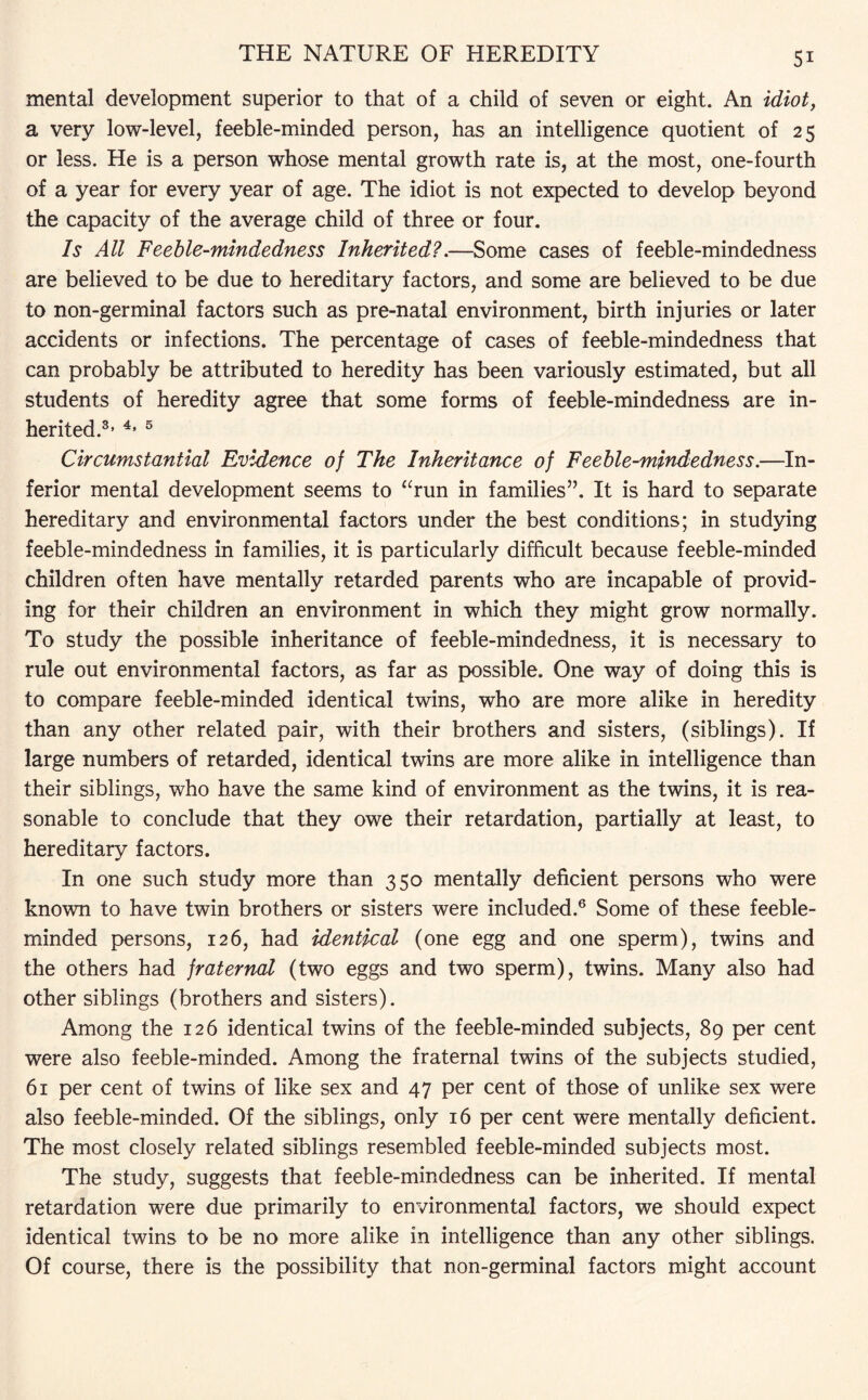 mental development superior to that of a child of seven or eight. An idiot, a very low-level, feeble-minded person, has an intelligence quotient of 25 or less. He is a person whose mental growth rate is, at the most, one-fourth of a year for every year of age. The idiot is not expected to develop beyond the capacity of the average child of three or four. Is All Feeble-mindedness Inherited?.—Some cases of feeble-mindedness are believed to be due to hereditary factors, and some are believed to be due to non-germinal factors such as pre-natal environment, birth injuries or later accidents or infections. The percentage of cases of feeble-mindedness that can probably be attributed to heredity has been variously estimated, but all students of heredity agree that some forms of feeble-mindedness are in¬ herited.3, 4* 5 Circumstantial Evidence of The Inheritance of Feeble-mindedness.—In¬ ferior mental development seems to “run in families”. It is hard to separate hereditary and environmental factors under the best conditions; in studying feeble-mindedness in families, it is particularly difficult because feeble-minded children often have mentally retarded parents who are incapable of provid¬ ing for their children an environment in which they might grow normally. To study the possible inheritance of feeble-mindedness, it is necessary to rule out environmental factors, as far as possible. One way of doing this is to compare feeble-minded identical twins, who are more alike in heredity than any other related pair, with their brothers and sisters, (siblings). If large numbers of retarded, identical twins are more alike in intelligence than their siblings, who have the same kind of environment as the twins, it is rea¬ sonable to conclude that they owe their retardation, partially at least, to hereditary factors. In one such study more than 350 mentally deficient persons who were known to have twin brothers or sisters were included.6 Some of these feeble¬ minded persons, 126, had identical (one egg and one sperm), twins and the others had fraternal (two eggs and two sperm), twins. Many also had other siblings (brothers and sisters). Among the 126 identical twins of the feeble-minded subjects, 89 per cent were also feeble-minded. Among the fraternal twins of the subjects studied, 61 per cent of twins of like sex and 47 per cent of those of unlike sex were also feeble-minded. Of the siblings, only 16 per cent were mentally deficient. The most closely related siblings resembled feeble-minded subjects most. The study, suggests that feeble-mindedness can be inherited. If mental retardation were due primarily to environmental factors, we should expect identical twins to be no more alike in intelligence than any other siblings. Of course, there is the possibility that non-germinal factors might account