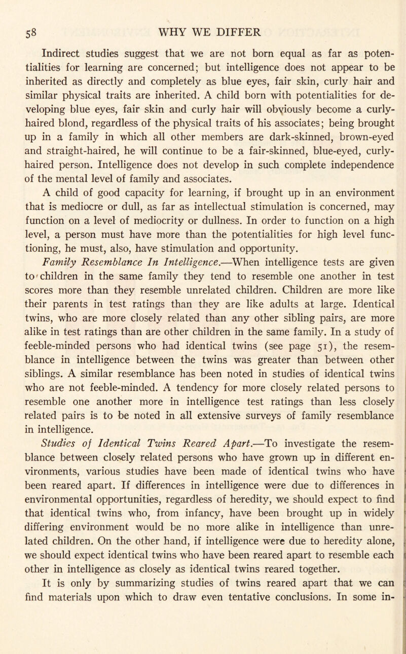 Indirect studies suggest that we are not born equal as far as poten¬ tialities for learning are concerned; but intelligence does not appear to be inherited as directly and completely as blue eyes, fair skin, curly hair and similar physical traits are inherited. A child born with potentialities for de¬ veloping blue eyes, fair skin and curly hair will obviously become a curly- haired blond, regardless of the physical traits of his associates; being brought up in a family in which all other members are dark-skinned, brown-eyed and straight-haired, he will continue to be a fair-skinned, blue-eyed, curly- haired person. Intelligence does not develop in such complete independence of the mental level of family and associates. A child of good capacity for learning, if brought up in an environment that is mediocre or dull, as far as intellectual stimulation is concerned, may function on a level of mediocrity or dullness. In order to function on a high level, a person must have more than the potentialities for high level func¬ tioning, he must, also, have stimulation and opportunity. Family Resemblance In Intelligence.—When intelligence tests are given to'children in the same family they tend to resemble one another in test scores more than they resemble unrelated children. Children are more like their parents in test ratings than they are like adults at large. Identical twins, who are more closely related than any other sibling pairs, are more alike in test ratings than are other children in the same family. In a study of feeble-minded persons who had identical twins (see page 51), the resem¬ blance in intelligence between the twins was greater than between other siblings. A similar resemblance has been noted in studies of identical twins who are not feeble-minded. A tendency for more closely related persons to resemble one another more in intelligence test ratings than less closely related pairs is to be noted in all extensive surveys of family resemblance in intelligence. Studies of Identical Twins Reared Apart.—To investigate the resem¬ blance between closely related persons who have grown up in different en¬ vironments, various studies have been made of identical twins who have been reared apart. If differences in intelligence were due to differences in environmental opportunities, regardless of heredity, we should expect to find that identical twins who, from infancy, have been brought up in widely differing environment would be no more alike in intelligence than unre¬ lated children. On the other hand, if intelligence were due to heredity alone, we should expect identical twins who have been reared apart to resemble each other in intelligence as closely as identical twins reared together. It is only by summarizing studies of twins reared apart that we can f| find materials upon which to draw even tentative conclusions. In some in- •