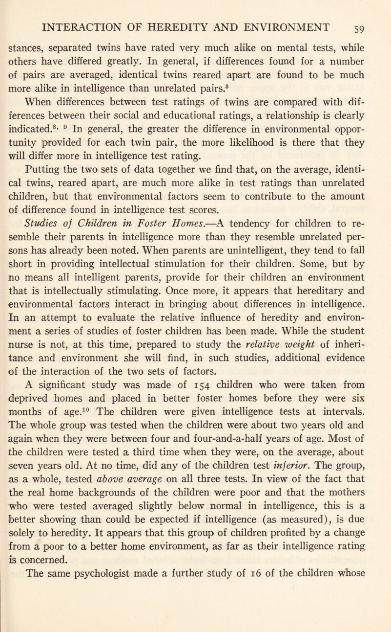 stances, separated twins have rated very much alike on mental tests, while others have differed greatly. In general, if differences found for a number of pairs are averaged, identical twins reared apart are found to be much more alike in intelligence than unrelated pairs.3 When differences between test ratings of twins are compared with dif¬ ferences between their social and educational ratings, a relationship is clearly indicated.8, 9 In general, the greater the difference in environmental oppor¬ tunity provided for each twin pair, the more likelihood is there that they will differ more in intelligence test rating. Putting the two sets of data together we find that, on the average, identi¬ cal twins, reared apart, are much more alike in test ratings than unrelated children, but that environmental factors seem to contribute to the amount of difference found in intelligence test scores. Studies of Children in Foster Homes.—A tendency for children to re¬ semble their parents in intelligence more than they resemble unrelated per¬ sons has already been noted. When parents are unintelligent, they tend to fall short in providing intellectual stimulation for their children. Some, but by no means all intelligent parents, provide for their children an environment that is intellectually stimulating. Once more, it appears that hereditary and environmental factors interact in bringing about differences in intelligence. In an attempt to evaluate the relative influence of heredity and environ¬ ment a series of studies of foster children has been made. While the student nurse is not, at this time, prepared to study the relative weight of inheri¬ tance and environment she will find, in such studies, additional evidence of the interaction of the two sets of factors. A significant study was made of 154 children who were taken from deprived homes and placed in better foster homes before they were six months of age.10 The children were given intelligence tests at intervals. The whole group was tested when the children were about two years old and again when they were between four and four-and-a-half years of age. Most of the children were tested a third time when they were, on the average, about seven years old. At no time, did any of the children test inferior. The group, as a whole, tested above average on all three tests. In view of the fact that the real home backgrounds of the children were poor and that the mothers who were tested averaged slightly below normal in intelligence, this is a better showing than could be expected if intelligence (as measured), is due solely to heredity. It appears that this group of children profited by a change from a poor to a better home environment, as far as their intelligence rating is concerned. The same psychologist made a further study of 16 of the children whose