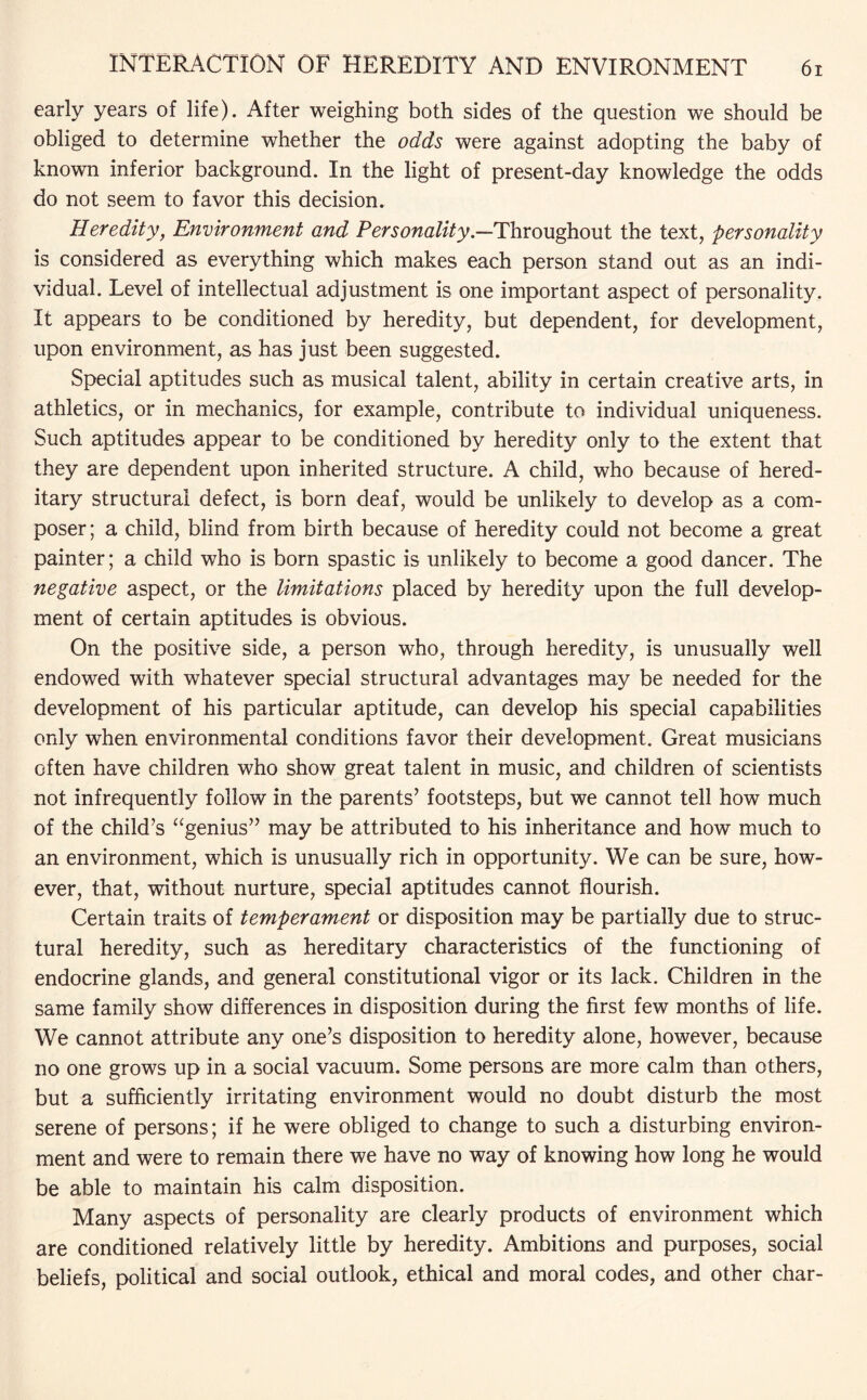 early years of life). After weighing both sides of the question we should be obliged to determine whether the odds were against adopting the baby of known inferior background. In the light of present-day knowledge the odds do not seem to favor this decision. Heredity, Environment and Personality.—Throughout the text, personality is considered as everything which makes each person stand out as an indi¬ vidual. Level of intellectual adjustment is one important aspect of personality. It appears to be conditioned by heredity, but dependent, for development, upon environment, as has just been suggested. Special aptitudes such as musical talent, ability in certain creative arts, in athletics, or in mechanics, for example, contribute to individual uniqueness. Such aptitudes appear to be conditioned by heredity only to the extent that they are dependent upon inherited structure. A child, who because of hered¬ itary structural defect, is born deaf, would be unlikely to develop as a com¬ poser; a child, blind from birth because of heredity could not become a great painter; a child who is born spastic is unlikely to become a good dancer. The negative aspect, or the limitations placed by heredity upon the full develop¬ ment of certain aptitudes is obvious. On the positive side, a person who, through heredity, is unusually well endowed with whatever special structural advantages may be needed for the development of his particular aptitude, can develop his special capabilities only when environmental conditions favor their development. Great musicians often have children who show great talent in music, and children of scientists not infrequently follow in the parents’ footsteps, but we cannot tell how much of the child’s “genius” may be attributed to his inheritance and how much to an environment, which is unusually rich in opportunity. We can be sure, how¬ ever, that, without nurture, special aptitudes cannot flourish. Certain traits of temperament or disposition may be partially due to struc¬ tural heredity, such as hereditary characteristics of the functioning of endocrine glands, and general constitutional vigor or its lack. Children in the same family show differences in disposition during the first few months of life. We cannot attribute any one’s disposition to heredity alone, however, because no one grows up in a social vacuum. Some persons are more calm than others, but a sufficiently irritating environment would no doubt disturb the most serene of persons; if he were obliged to change to such a disturbing environ¬ ment and were to remain there we have no way of knowing how long he would be able to maintain his calm disposition. Many aspects of personality are clearly products of environment which are conditioned relatively little by heredity. Ambitions and purposes, social beliefs, political and social outlook, ethical and moral codes, and other char-