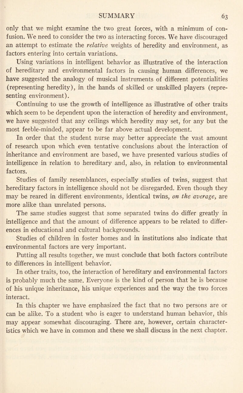 only that we might examine the two great forces, with a minimum of con¬ fusion. We need to consider the two as interacting forces. We have discouraged an attempt to estimate the relative weights of heredity and environment, as factors entering into certain variations. Using variations in intelligent behavior as illustrative of the interaction of hereditary and environmental factors in causing human differences, we have suggested the analogy of musical instruments of different potentialities (representing heredity), in the hands of skilled or unskilled players (repre¬ senting environment). Continuing to use the growth of intelligence as illustrative of other traits which seem to be dependent upon the interaction of heredity and environment, we have suggested that any ceilings which heredity may set, for any but the most feeble-minded, appear to be far above actual development. In order that the student nurse may better appreciate the vast amount of research upon which even tentative conclusions about the interaction of inheritance and environment are based, we have presented various studies of intelligence in relation to hereditary and, also, in relation to environmental factors. Studies of family resemblances, especially studies of twins, suggest that hereditary factors in intelligence should not be disregarded. Even though they may be reared in different environments, identical twins, on the average, are more alike than unrelated persons. The same studies suggest that some separated twins do differ greatly in intelligence and that the amount of difference appears to be related to differ¬ ences in educational and cultural backgrounds. Studies of children in foster homes and in institutions also indicate that environmental factors are very important. Putting all results together, we must conclude that both factors contribute to differences in intelligent behavior. In other traits, too, the interaction of hereditary and environmental factors is probably much the same. Everyone is the kind of person that he is because of his unique inheritance, his unique experiences and the way the two forces interact. In this chapter we have emphasized the fact that no two persons are or can be alike. To a student who is eager to understand human behavior, this may appear somewhat discouraging. There are, however, certain character¬ istics which we have in common and these we shall discuss in the next chapter.