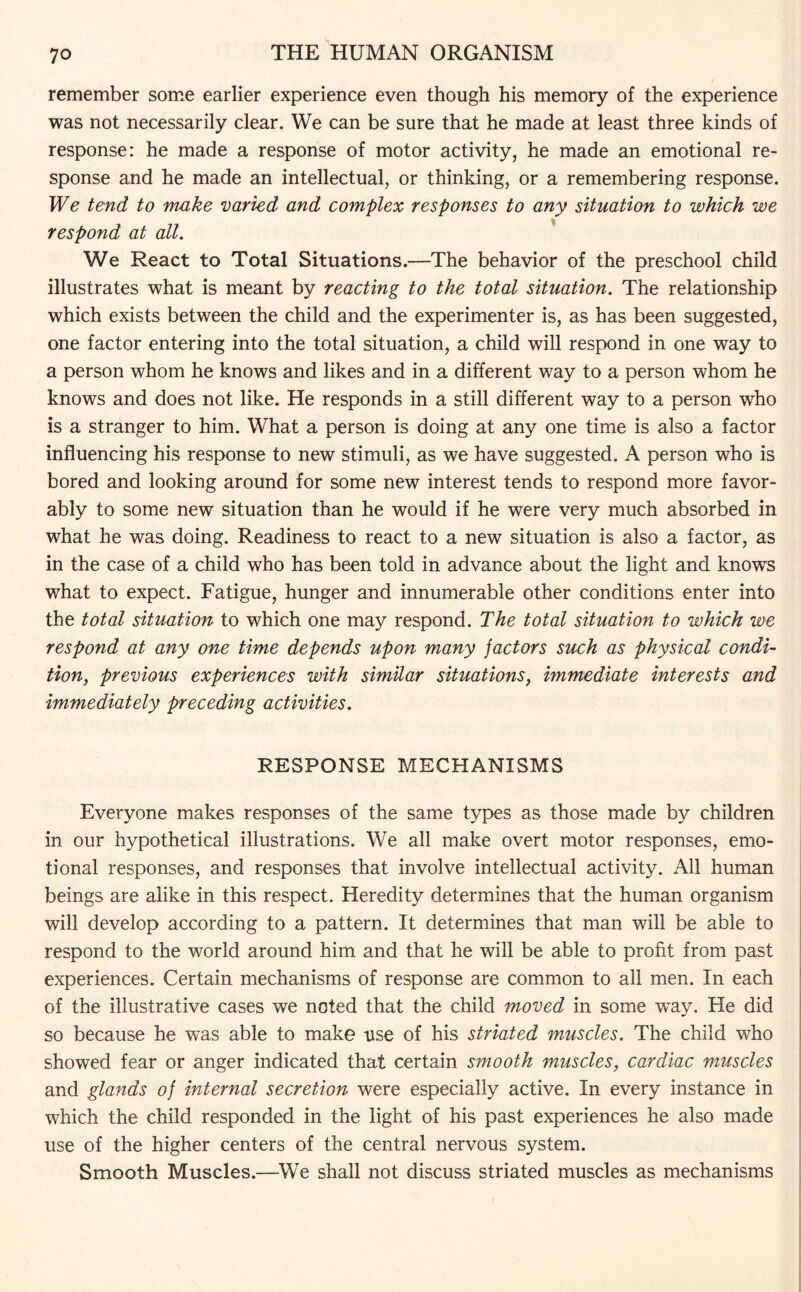 remember some earlier experience even though his memory of the experience was not necessarily clear. We can be sure that he made at least three kinds of response: he made a response of motor activity, he made an emotional re¬ sponse and he made an intellectual, or thinking, or a remembering response. We tend to make varied and complex responses to any situation to which we respond at all. We React to Total Situations.—The behavior of the preschool child illustrates what is meant by reacting to the total situation. The relationship which exists between the child and the experimenter is, as has been suggested, one factor entering into the total situation, a child will respond in one way to a person whom he knows and likes and in a different way to a person whom he knows and does not like. He responds in a still different way to a person who is a stranger to him. What a person is doing at any one time is also a factor influencing his response to new stimuli, as we have suggested. A person who is bored and looking around for some new interest tends to respond more favor¬ ably to some new situation than he would if he were very much absorbed in what he was doing. Readiness to react to a new situation is also a factor, as in the case of a child who has been told in advance about the light and knows what to expect. Fatigue, hunger and innumerable other conditions enter into the total situation to which one may respond. The total situation to which we respond at any one time depends upon many factors such as physical condi¬ tion, previous experiences with similar situations, immediate interests and immediately preceding activities. RESPONSE MECHANISMS Everyone makes responses of the same types as those made by children in our hypothetical illustrations. We all make overt motor responses, emo¬ tional responses, and responses that involve intellectual activity. All human beings are alike in this respect. Heredity determines that the human organism will develop according to a pattern. It determines that man will be able to respond to the world around him and that he will be able to profit from past experiences. Certain mechanisms of response are common to all men. In each of the illustrative cases we noted that the child moved in some wTay. He did so because he was able to make use of his striated muscles. The child who showed fear or anger indicated that certain smooth muscles, cardiac muscles and glands of internal secretion were especially active. In every instance in which the child responded in the light of his past experiences he also made use of the higher centers of the central nervous system. Smooth Muscles.—We shall not discuss striated muscles as mechanisms