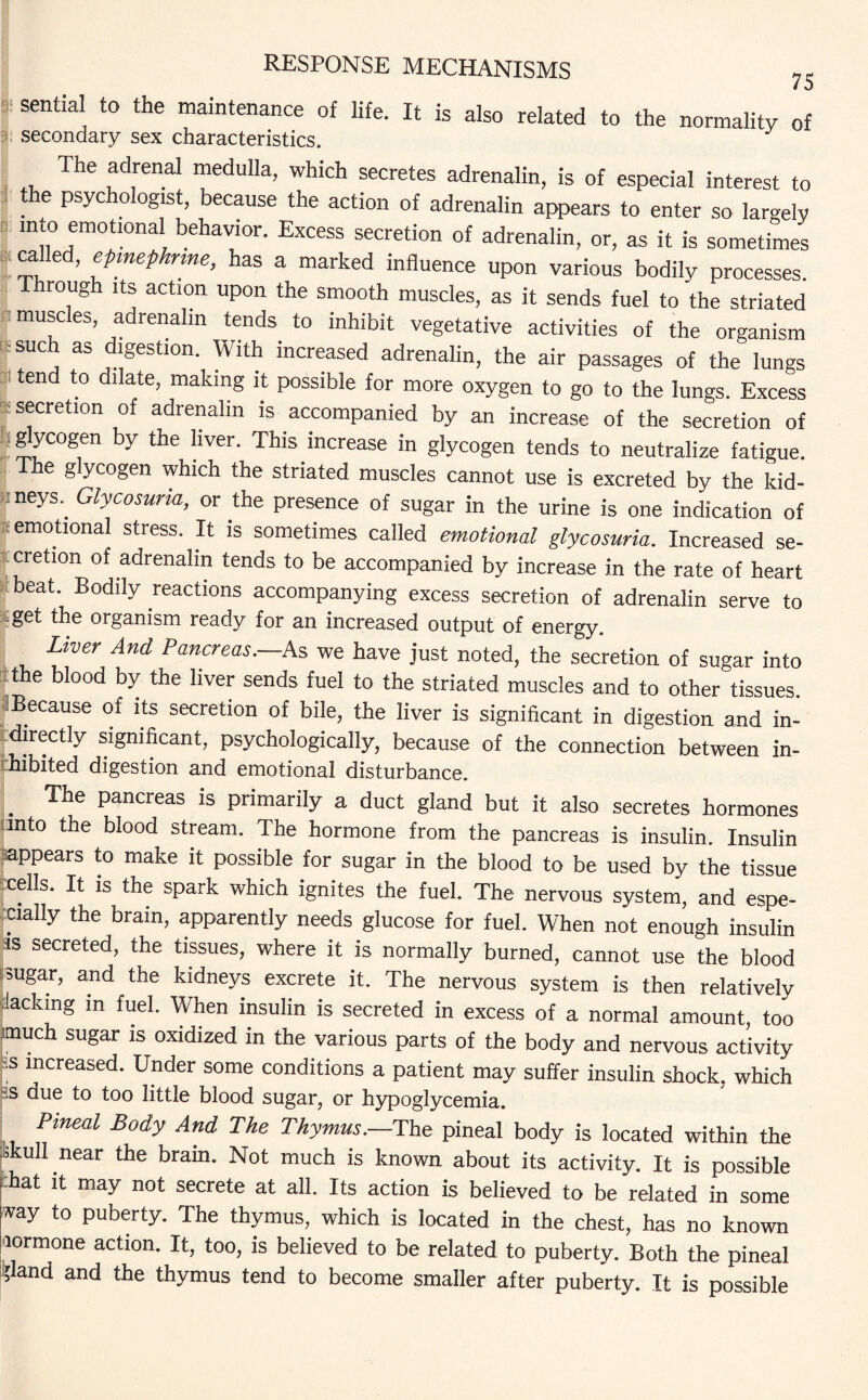 75 sential to the maintenance of life. It is also related to the normality of secondary sex characteristics. The adrenal medulla, which secretes adrenalin, is of especial interest to the psychologist, because the action of adrenalin appears to enter so largely into emotional behavior. Excess secretion of adrenalin, or, as it is sometimes ca ed, epinephrine, has a marked influence upon various bodily processes. Through its action upon the smooth muscles, as it sends fuel to the striated muscles, adrenalin tends to inhibit vegetative activities of the organism such as digestion. With increased adrenalin, the air passages of the lungs tend to dilate, making it possible for more oxygen to go to the lungs. Excess secretion of adrenalin is accompanied by an increase of the secretion of glycogen by the liver. This increase in glycogen tends to neutralize fatigue. e g ycogen which the striated muscles cannot use is excreted by the kid- :neys.^ Glycosuria, or the presence of sugar in the urine is one indication of emotional stress. It is sometimes called emotional glycosuria. Increased se¬ cretion of adrenalin tends to be accompanied by increase in the rate of heart beat. Bodily reactions accompanying excess secretion of adrenalin serve to get the organism ready for an increased output of energy. Liver And Pancreas.—.As we have just noted, the secretion of sugar into the blood by the liver sends fuel to the striated muscles and to other tissues. Because of its secretion of bile, the liver is significant in digestion and in- fdirectly significant, psychologically, because of the connection between in- hibited digestion and emotional disturbance. . The Panc«as is primarily a duct gland but it also secretes hormones into the blood stream. The hormone from the pancreas is insulin. Insulin appears to make it possible for sugar in the blood to be used by the tissue -cells. It is the spark which ignites the fuel. The nervous system, and espe¬ cially the brain, apparently needs glucose for fuel. When not enough insulin is secreted, the tissues, where it is normally burned, cannot use the blood sugar, and the kidneys excrete it. The nervous system is then relatively lacking in fuel. When insulin is secreted in excess of a normal amount, too much sugar is oxidized in the various parts of the body and nervous activity -:s increased. Under some conditions a patient may suffer insulin shock, which •is due to too little blood sugar, or hypoglycemia. Pineal Body And The Thymus.—The pineal body is located within the Skull near the brain. Not much is known about its activity. It is possible hat it may not secrete at all. Its action is believed to be related in some way to puberty. The thymus, which is located in the chest, has no known lormone action. It, too, is believed to be related to puberty. Both the pineal lland and the thymus tend to become smaller after puberty. It is possible