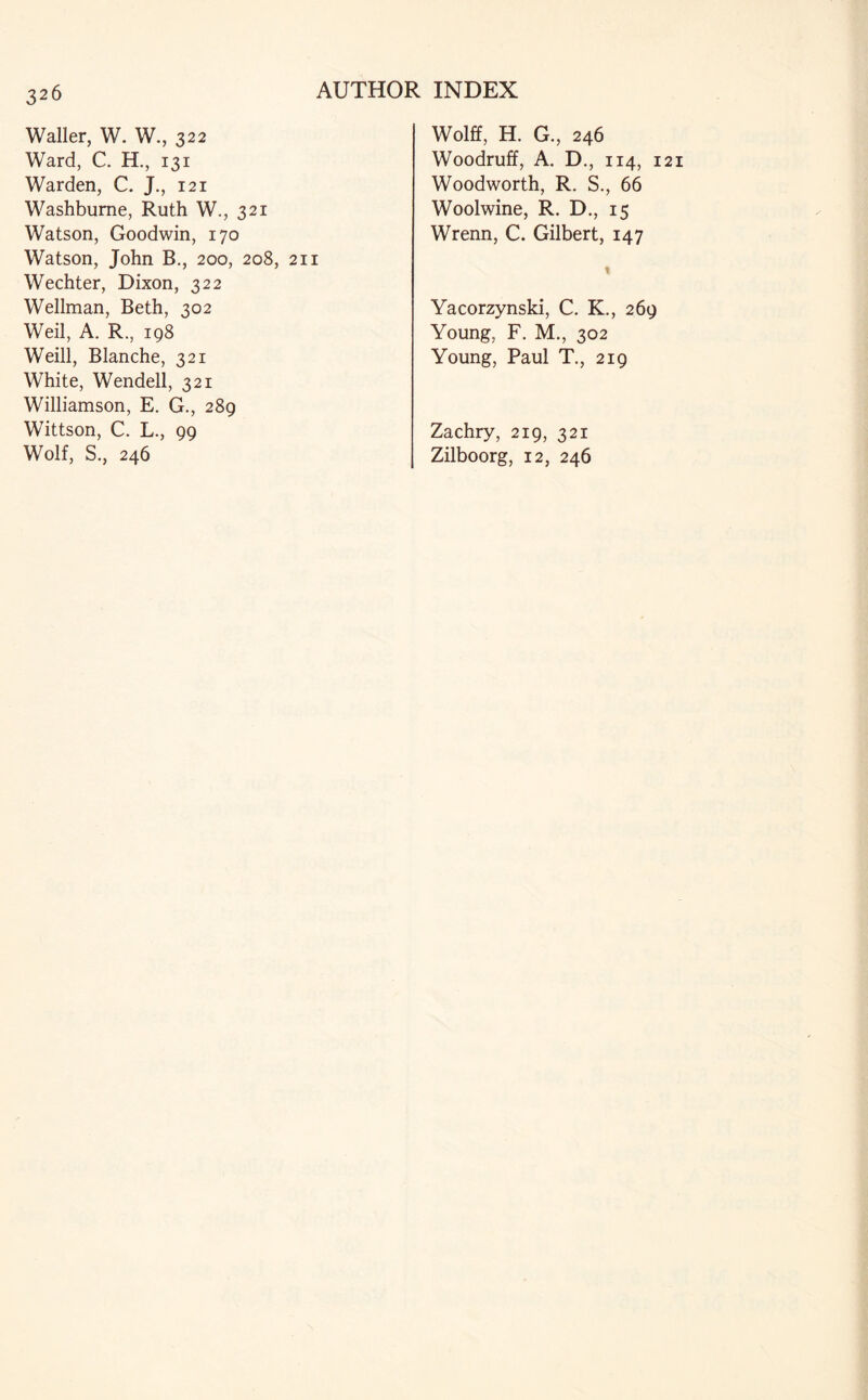 3 26 Waller, W. W., 322 Ward, C. H., 131 Warden, C. J., 121 Washbume, Ruth W., 321 Watson, Goodwin, 170 Watson, John B., 200, 208, 211 Wechter, Dixon, 322 Wellman, Beth, 302 Weil, A. R., 198 Weill, Blanche, 321 White, Wendell, 321 Williamson, E. G., 289 Wittson, C. L., 99 Wolf, S., 246 Wolff, H. G., 246 Woodruff, A. D., 114, 1 Woodworth, R. S., 66 Woolwine, R. D., 15 Wrenn, C. Gilbert, 147 Yacorzynski, C. K., 269 Young, F. M., 302 Young, Paul T., 219 Zachry, 219, 321 Zilboorg, 12, 246