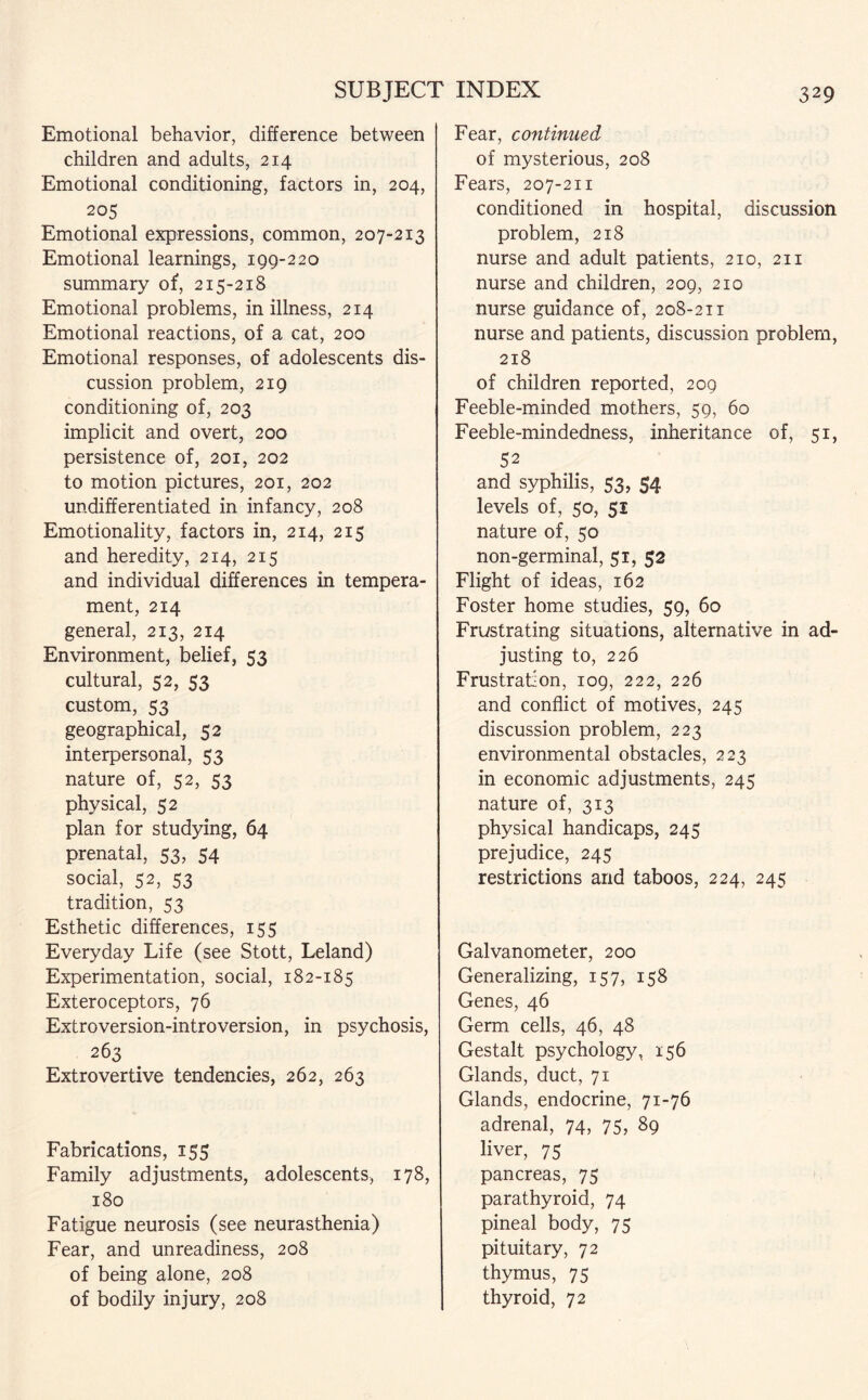 Emotional behavior, difference between children and adults, 214 Emotional conditioning, factors in, 204, 205 Emotional expressions, common, 207-213 Emotional learnings, 199-220 summary of, 215-218 Emotional problems, in illness, 214 Emotional reactions, of a cat, 200 Emotional responses, of adolescents dis¬ cussion problem, 219 conditioning of, 203 implicit and overt, 200 persistence of, 201, 202 to motion pictures, 201, 202 undifferentiated in infancy, 208 Emotionality, factors in, 214, 215 and heredity, 214, 215 and individual differences in tempera¬ ment, 214 general, 213, 214 Environment, belief, 53 cultural, 52, 53 custom, 53 geographical, 52 interpersonal, 53 nature of, 52, 53 physical, 52 plan for studying, 64 prenatal, 53, 54 social, 52, 53 tradition, 53 Esthetic differences, 155 Everyday Life (see Stott, Leland) Experimentation, social, 182-185 Exteroceptors, 76 Extroversion-introversion, in psychosis, 263 Extrovertive tendencies, 262, 263 Fabrications, 155 Family adjustments, adolescents, 178, 180 Fatigue neurosis (see neurasthenia) Fear, and unreadiness, 208 of being alone, 208 of bodily injury, 208 Fear, continued of mysterious, 208 Fears, 207-211 conditioned in hospital, discussion problem, 218 nurse and adult patients, 210, 211 nurse and children, 209, 210 nurse guidance of, 208-211 nurse and patients, discussion problem, 218 of children reported, 209 Feeble-minded mothers, 59, 60 Feeble-mindedness, inheritance of, 51, 52 and syphilis, 53, $4 levels of, 50, 51 nature of, 50 non-germinal, 51, 52 Flight of ideas, 162 Foster home studies, 59, 60 Frustrating situations, alternative in ad¬ justing to, 226 Frustration, 109, 222, 226 and conflict of motives, 245 discussion problem, 223 environmental obstacles, 223 in economic adjustments, 245 nature of, 313 physical handicaps, 245 prejudice, 245 restrictions and taboos, 224, 245 Galvanometer, 200 Generalizing, 157, 158 Genes, 46 Germ cells, 46, 48 Gestalt psychology, 156 Glands, duct, 71 Glands, endocrine, 71-76 adrenal, 74, 75, 89 liver, 75 pancreas, 75 parathyroid, 74 pineal body, 75 pituitary, 72 thymus, 75 thyroid, 72