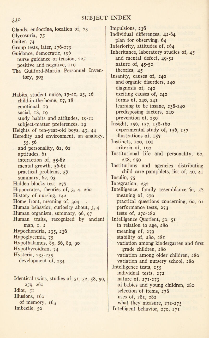330 Glands, endocrine, location of, 73 Glycosuria, 75 Goiter, 74 Group tests, later, 276-279 Guidance, democratic, 196 nurse guidance of tension, 225 positive and negative, 119 The Guilford-Martin Personnel Inven¬ tory, 303 Habits, student nurse, 17-21, 25, 26 child-in-the-home, 17, 18 emotional, 19 social, 18, 19 study habits and attitudes, 19-21 subject-matter preferences, 19 Heights of ten-year-old boys, 43, 44 Heredity and environment, an ^analogy, 55, 56 and personality, 61, 62 aptitudes, 61 interaction of, 55-62 mental growth, 56-61 practical problems, 57 summary, 62, 63 Hidden blocks test, 277 Hippocrates, theories of, 3, 4, 260 History of nursing, 142 Home front, meaning of, 304 Human behavior, curiosity about, 3, 4 Human organism, summary, 96, 97 Human traits, recognized by ancient man, 1, 2 Hypochondria, 235, 236 Hypoglycemia, 75 Hypothalamus, 85, 86, 89, 90 Hypothyroidism, 74 Hysteria, 233-235 development of, 234 Identical twins, studies of, 51, 52, 58, 59, 259, 260 Idiot, 51 Illusions, 160 of memory, 163 Imbecile, 50 Impulsions, 236 Individual differences, 42-64 plan for observing, 64 Inferiority, attitudes of, 164 Inheritance, laboratory studies of, 45 and mental defect, 49-52 nature of, 45-52 theories, 45 Insanity, causes of, 240 and organic disorders, 240 diagnosis of, 240 exciting causes of, 240 forms of, 240, 241 learning to be insane, 238-240 predisposing factors, 240 prevention of, 239 Insight, 156, 157, 158-160 experimental study of, 156, 157 illustrations of, 157 Instincts, 100, 101 criteria of, 100 Institutional life and personality, 60, 258, 259 Institutions and agencies distributing child care pamphlets, list of, 40, 41 Insulin, 75 Integration, 232 Intelligence, family resemblance 'in, 58 meaning of, 270 practical questions concerning, 60, 61 performance tests, 273 tests of, 270-282 Intelligence Quotient, 50, 51 in relation to age, 280 meaning of, 279 stability of, 280, 281 variation among kindergarten and first grade children, 280 variation among older children, 280 variation and nursery school, 280 Intelligence tests, 155 individual tests, 272 nature of, 271-273 of babies and young children, 280 selection of items, 278 uses of, 281, 282 what they measure, 271-275 Intelligent behavior, 270, 271
