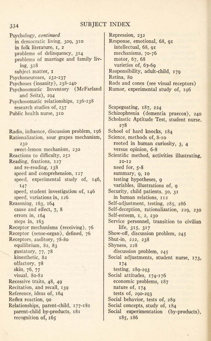 Psychology, continued in democratic living, 309, 310 in folk literature, 1, 2 problems of delinquency, 314 problems of marriage and family liv¬ ing, 318 subject matter, 1 Psychoneuroses, 232-237 Psychoses (insanity), 238-240 Psychosomatic Inventory (McFarland and Seitz), 294 Psychosomatic relationships, 236-238 research studies of, 237 Public health nurse, 310 a Radio, influence, discussion problem, 196 Rationalization, sour grapes mechanism, 230 sweet-lemon mechanism, 230 Reactions to difficulty, 252 Reading, fixations, 127 and re-reading, 138 speed and comprehension, 127 speed, experimental study of, 146, 147 speed, student investigation of, 146 speed, variations in, 126 Reasoning, 163, 164 cause and effect, 7, 8 errors in, 164 steps in, 163 Receptor mechanisms (receiving), 76 Receptor (sense-organ), defined, 76 Receptors, auditory, 78-80 equilibrium, 82, 83 gustatory, 77, 78 kinesthetic, 82 olfactory, 78 skin, 76, 77 visual, 80-82 Recessive traits, 48, 49 Recitation, and recall, 139 Reference, ideas of, 164 Reflex reaction, 90 Relationships, parent-child, 177-181 parent-child by-products, 181 recognition of, 165 Repression, 232 Response, emotional, 68, 91 intellectual, 68, 91 mechanisms, 70-76 motor, 67, 68 varieties of, 67-69 Responsibility, adult-child, 179 Retina, 80 Rods and cones (see visual receptors) Rumor, experimental study of, 196 Scapegoating, 187, 224 Schizophrenia (dementia praecox), 240 Scholastic Aptitude Test, student nurse, 278 School of hard knocks, 184 Science, methods of, 8-10 rooted in human curiosity, 3, 4 versus opinion, 6-8 Scientific method, activities illustrating, 10-12 need for, 5-8 summary, 9, 10 testing hypotheses, 9 variables, illustrations of, 9 Security, child patients, 30, 31 in human relations, 112 Self-adjustment, testing, 285, 286 Self-deception, rationalization, 229, 230 Self-esteem, 1, 2, 230 Service personnel, transition to civilian life, 315, 317 Show-off, discussion problem, 245 Shut-in, 222, 238 Shyness, 228 discussion problem, 245 Social adjustments, student nurse, 173, 174 testing, 289-293 Social attitudes, 174-176 economic problems, 187 nature of, 174 tests of, 290-293 Social behavior, tests of, 289 Social concepts, study of, 184 Social experimentation (by-products), 185, 186