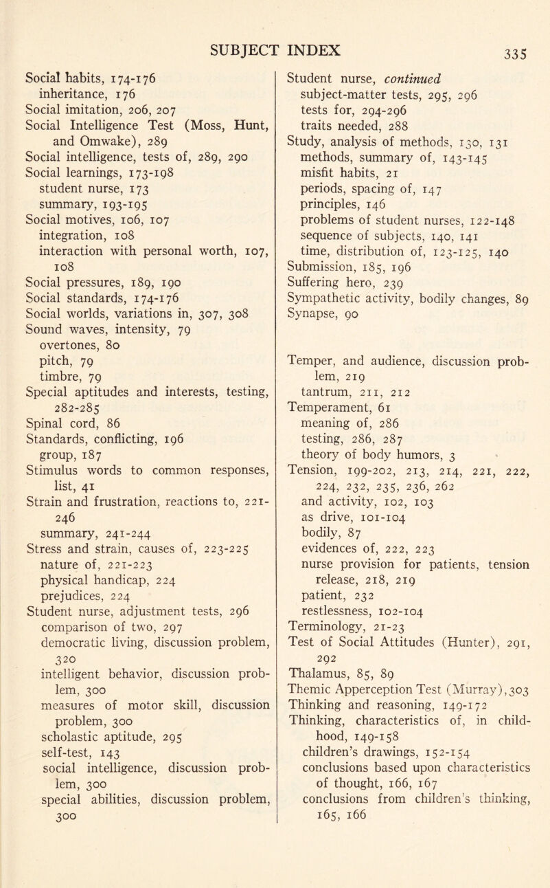 Social habits, 174-176 inheritance, 176 Social imitation, 206, 207 Social Intelligence Test (Moss, Hunt, and Omwake), 289 Social intelligence, tests of, 289, 290 Social learnings, 173-198 student nurse, 173 summary, 193-195 Social motives, 106, 107 integration, 108 interaction with personal worth, 107, 108 Social pressures, 189, 190 Social standards, 174-176 Social worlds, variations in, 307, 308 Sound waves, intensity, 79 overtones, 80 pitch, 79 timbre, 79 Special aptitudes and interests, testing, 282-285 Spinal cord, 86 Standards, conflicting, 196 group,187 Stimulus words to common responses, list, 41 Strain and frustration, reactions to, 221- 246 summary, 241-244 Stress and strain, causes of, 223-225 nature of, 221-223 physical handicap, 224 prejudices, 224 Student nurse, adjustment tests, 296 comparison of two, 297 democratic living, discussion problem, 320 intelligent behavior, discussion prob¬ lem, 300 measures of motor skill, discussion problem, 300 scholastic aptitude, 295 self-test, 143 social intelligence, discussion prob¬ lem, 300 special abilities, discussion problem, 300 Student nurse, continued subject-matter tests, 295, 296 tests for, 294-296 traits needed, 288 Study, analysis of methods, 130, 131 methods, summary of, 143-145 misfit habits, 21 periods, spacing of, 147 principles, 146 problems of student nurses, 122-148 sequence of subjects, 140, 141 time, distribution of, 123-125, 140 Submission, 185, 196 Suffering hero, 239 Sympathetic activity, bodily changes, 89 Synapse, 90 Temper, and audience, discussion prob¬ lem, 219 tantrum, 211, 212 Temperament, 61 meaning of, 286 testing, 286, 287 theory of body humors, 3 Tension, 199-202, 213, 214, 221, 222, 224, 232, 235, 236, 262 and activity, 102, 103 as drive, 101-104 bodily, 87 evidences of, 222, 223 nurse provision for patients, tension release, 218, 219 patient, 232 restlessness, 102-104 Terminology, 21-23 Test of Social Attitudes (Hunter), 291, 292 Thalamus, 85, 89 Themic Apperception Test (Murray),303 Thinking and reasoning, 149-172 Thinking, characteristics of, in child¬ hood, 149-158 children’s drawings, 152-154 conclusions based upon characteristics of thought, 166, 167 conclusions from children’s thinking, 165, 166