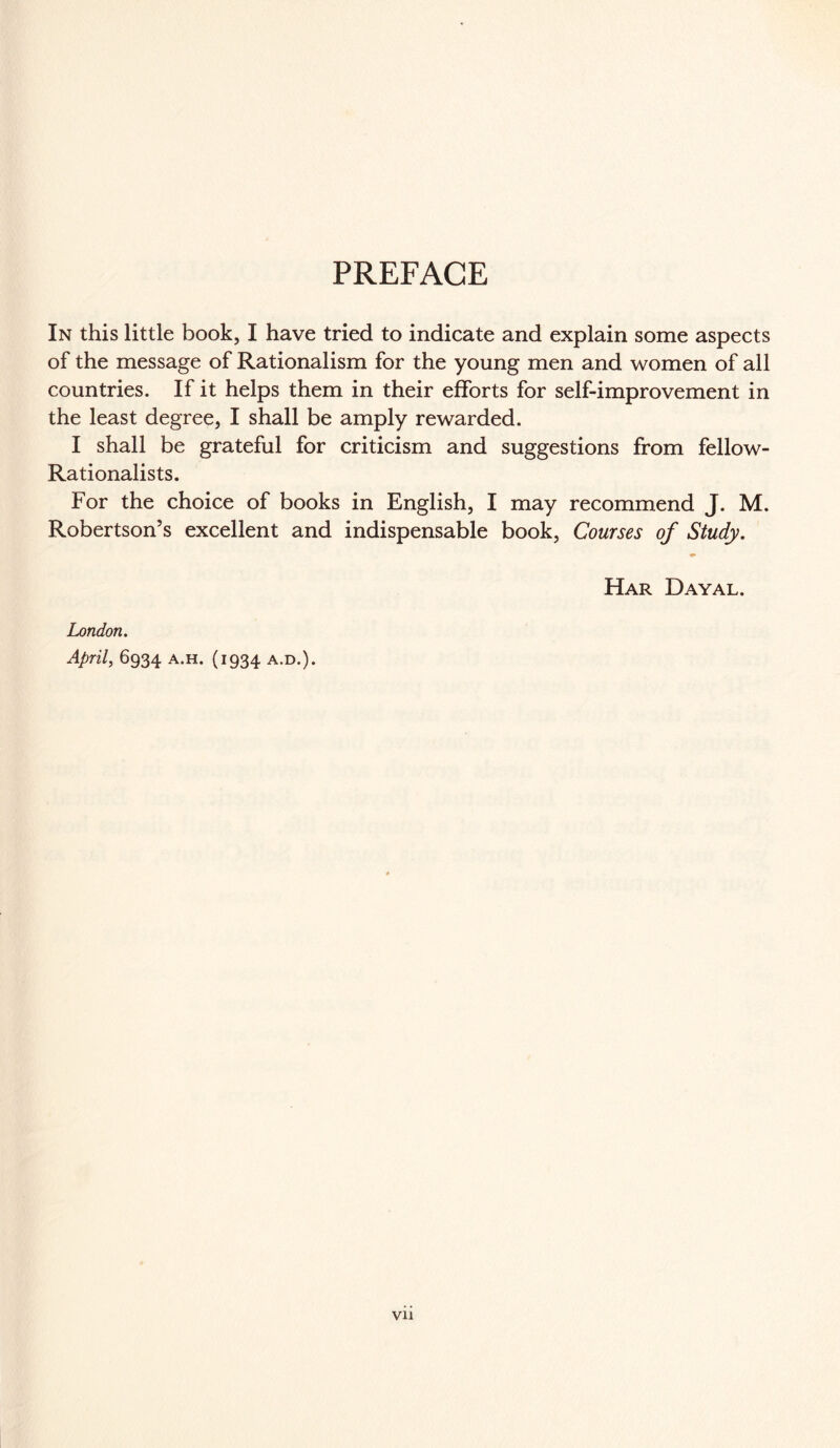 PREFACE In this little book, I have tried to indicate and explain some aspects of the message of Rationalism for the young men and women of all countries. If it helps them in their efforts for self-improvement in the least degree, I shall be amply rewarded. I shall be grateful for criticism and suggestions from fellow- Rationalists. For the choice of books in English, I may recommend J. M. Robertson’s excellent and indispensable book, Courses of Study. ♦ Har Dayal. London. April, 6934 a.h. (1934 a.d.).