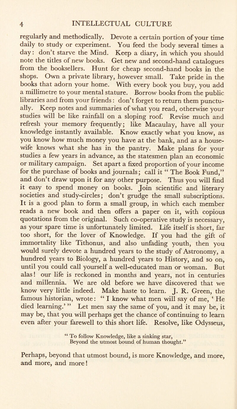 regularly and methodically. Devote a certain portion of your time daily to study or experiment. You feed the body several times a day: don’t starve the Mind. Keep a diary, in which you should note the titles of new books. Get new and second-hand catalogues from the booksellers. Hunt for cheap second-hand books in the shops. Own a private library, however small. Take pride in the books that adorn your home. With every book you buy, you add a millimetre to your mental stature. Borrow books from the public libraries and from your friends : don’t forget to return them punctu¬ ally. Keep notes and summaries of what you read, otherwise your studies will be like rainfall on a sloping roof. Revise much and refresh your memory frequently; like Macaulay, have all your knowledge instantly available. Know exactly what you know, as you know how much money you have at the bank, and as a house¬ wife knows what she has in the pantry. Make plans for your studies a few years in advance, as the statesmen plan an economic or military campaign. Set apart a fixed proportion of your income for the purchase of books and journals; call it “ The Book Fund,” and don’t draw upon it for any other purpose. Thus you will find it easy to spend money on books. Join scientific and literary societies and study-circles; don’t grudge the small subscriptions. It is a good plan to form a small group, in which each member reads a new book and then offers a paper on it, with copious quotations from the original. Such co-operative study is necessary, as your spare time is unfortunately limited. Life itself is short, far too short, for the lover of Knowledge. If you had the gift of immortality like Tithonus, and also unfading youth, then you would surely devote a hundred years to the study of Astronomy, a hundred years to Biology, a hundred years to History, and so on, until you could call yourself a well-educated man or woman. But alas! our life is reckoned in months and years, not in centuries and millennia. We are old before we have discovered that we know very little indeed. Make haste to learn. J. R. Green, the famous historian, wrote: “ I know what men will say of me, ‘ He died learning.’ ” Let men say the same of you, and it may be, it may be, that you will perhaps get the chance of continuing to learn even after your farewell to this short life. Resolve, like Odysseus, “To follow Knowledge, like a sinking star, Beyond the utmost bound of human thought.” Perhaps, beyond that utmost bound, is more Knowledge, and more, and more, and more!