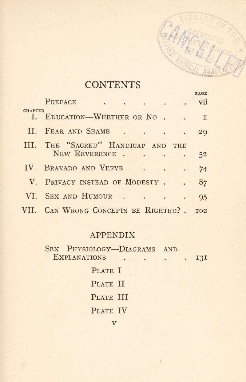 CONTENTS PAGE Preface .vii CHAPTER I. Education—Whether or No . . i II. Fear and Shame .... 29 III. The Sacred” Handicap and the New Reverence .... 52 IV. Bravado and Verve ... 74 V. Privacy instead of Modesty . . 87 VI. Sex and Humour .... 95 VII. Can Wrong Concepts be Righted? . 102 APPENDIX Sex Physiology—Diagrams and Explanations .... 131 Plate I Plate II Plate III Plate IV