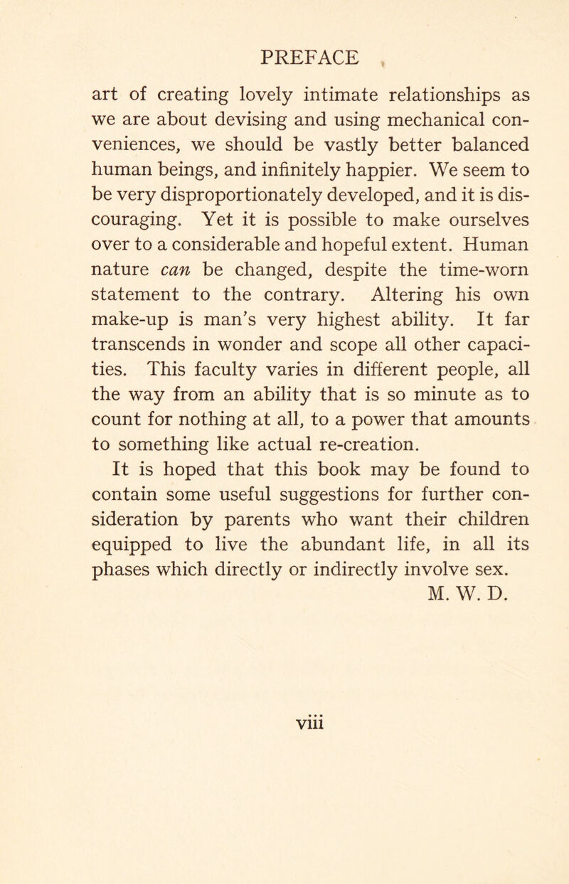 art of creating lovely intimate relationships as we are about devising and using mechanical con¬ veniences, we should be vastly better balanced human beings, and infinitely happier. We seem to be very disproportionately developed, and it is dis¬ couraging. Yet it is possible to make ourselves over to a considerable and hopeful extent. Human nature can be changed, despite the time-worn statement to the contrary. Altering his own make-up is man’s very highest ability. It far transcends in wonder and scope all other capaci¬ ties. This faculty varies in different people, all the way from an ability that is so minute as to count for nothing at all, to a power that amounts to something like actual re-creation. It is hoped that this book may be found to contain some useful suggestions for further con¬ sideration by parents who want their children equipped to live the abundant life, in all its phases which directly or indirectly involve sex. M. W. D. vm