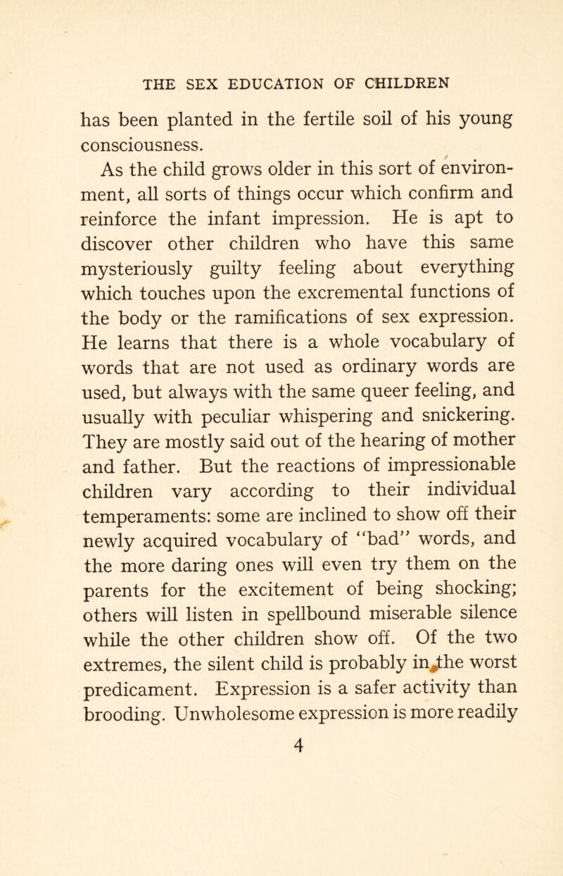 has been planted in the fertile soil of his young consciousness. As the child grows older in this sort of environ¬ ment, all sorts of things occur which confirm and reinforce the infant impression. He is apt to discover other children who have this same mysteriously guilty feeling about everything which touches upon the excremental functions of the body or the ramifications of sex expression. He learns that there is a whole vocabulary of words that are not used as ordinary words are used, but always with the same queer feeling, and usually with peculiar whispering and snickering. They are mostly said out of the hearing of mother and father. But the reactions of impressionable children vary according to their individual temperaments: some are inclined to show off their newly acquired vocabulary of “bad” words, and the more daring ones will even try them on the parents for the excitement of being shocking; others will listen in spellbound miserable silence while the other children show off. Of the two extremes, the silent child is probably in^the worst predicament. Expression is a safer activity than brooding. Unwholesome expression is more readily