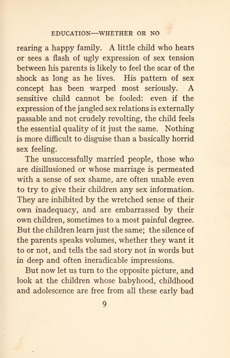 rearing a happy family. A little child who hears or sees a flash of ugly expression of sex tension between his parents is likely to feel the scar of the shock as long as he lives. His pattern of sex concept has been warped most seriously. A sensitive child cannot be fooled: even if the expression of the jangled sex relations is externally passable and not crudely revolting, the child feels the essential quality of it just the same. Nothing is more difficult to disguise than a basically horrid sex feeling. The unsuccessfully married people, those who are disillusioned or whose marriage is permeated with a sense of sex shame, are often unable even to try to give their children any sex information. They are inhibited by the wretched sense of their own inadequacy, and are embarrassed by their own children, sometimes to a most painful degree. But the children learn just the same; the silence of the parents speaks volumes, whether they want it to or not, and tells the sad story not in words but in deep and often ineradicable impressions. But now let us turn to the opposite picture, and look at the children whose babyhood, childhood and adolescence are free from all these early bad