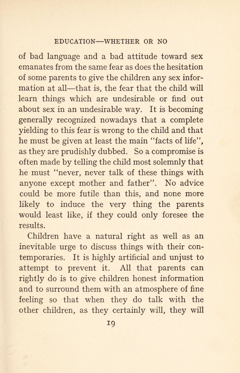 of bad language and a bad attitude toward sex emanates from the same fear as does the hesitation of some parents to give the children any sex infor¬ mation at all—that is, the fear that the child will learn things which are undesirable or find out about sex in an undesirable way. It is becoming generally recognized nowadays that a complete yielding to this fear is wrong to the child and that he must be given at least the main “facts of life”, as they are prudishly dubbed. So a compromise is often made by telling the child most solemnly that he must “never, never talk of these things with anyone except mother and father”. No advice could be more futile than this, and none more likely to induce the very thing the parents would least like, if they could only foresee the results. Children have a natural right as well as an inevitable urge to discuss things with their con¬ temporaries. It is highly artificial and unjust to attempt to prevent it. All that parents can rightly do is to give children honest information and to surround them with an atmosphere of fine feeling so that when they do talk with the other children, as they certainly will, they will