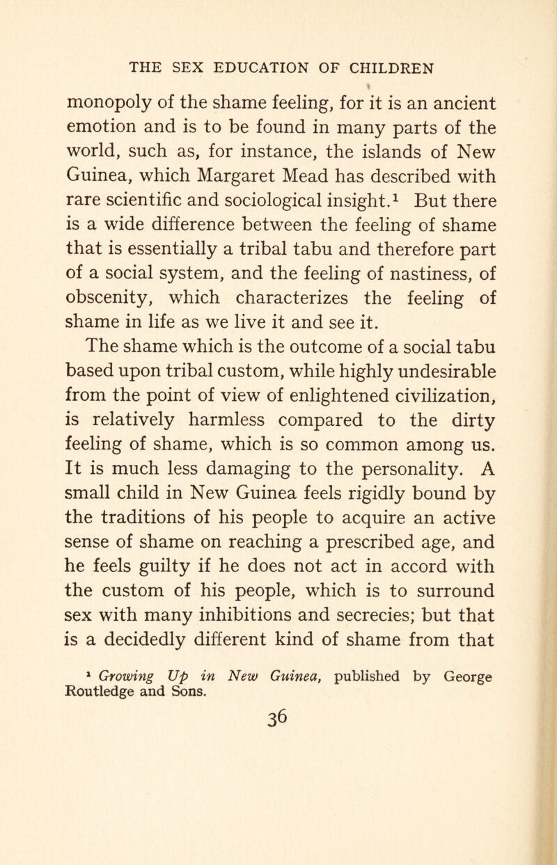 monopoly of the shame feeling, for it is an ancient emotion and is to be found in many parts of the world, such as, for instance, the islands of New Guinea, which Margaret Mead has described with rare scientific and sociological insight.1 But there is a wide difference between the feeling of shame that is essentially a tribal tabu and therefore part of a social system, and the feeling of nastiness, of obscenity, which characterizes the feeling of shame in life as we live it and see it. The shame which is the outcome of a social tabu based upon tribal custom, while highly undesirable from the point of view of enlightened civilization, is relatively harmless compared to the dirty feeling of shame, which is so common among us. It is much less damaging to the personality. A small child in New Guinea feels rigidly bound by the traditions of his people to acquire an active sense of shame on reaching a prescribed age, and he feels guilty if he does not act in accord with the custom of his people, which is to surround sex with many inhibitions and secrecies; but that is a decidedly different kind of shame from that 1 Growing Up in New Guinea, published by George Routledge and Sons.