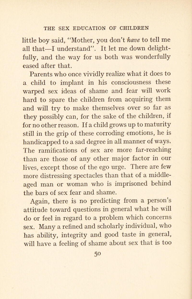 little boy said, “Mother, you don’t have to tell me all that—I understand”. It let me down delight¬ fully, and the way for us both was wonderfully eased after that. Parents who once vividly realize what it does to a child to implant in his consciousness these warped sex ideas of shame and fear will work hard to spare the children from acquiring them and will try to make themselves over so far as they possibly can, for the sake of the children, if for no other reason. If a child grows up to maturity still in the grip of these corroding emotions, he is handicapped to a sad degree in all manner of ways. The ramifications of sex are more far-reaching than are those of any other major factor in our lives, except those of the ego urge. There are few more distressing spectacles than that of a middle- aged man or woman who is imprisoned behind the bars of sex fear and shame. Again, there is no predicting from a person’s attitude toward questions in general what he will do or feel in regard to a problem which concerns sex. Many a refined and scholarly individual, who has ability, integrity and good taste in general, will have a feeling of shame about sex that is too