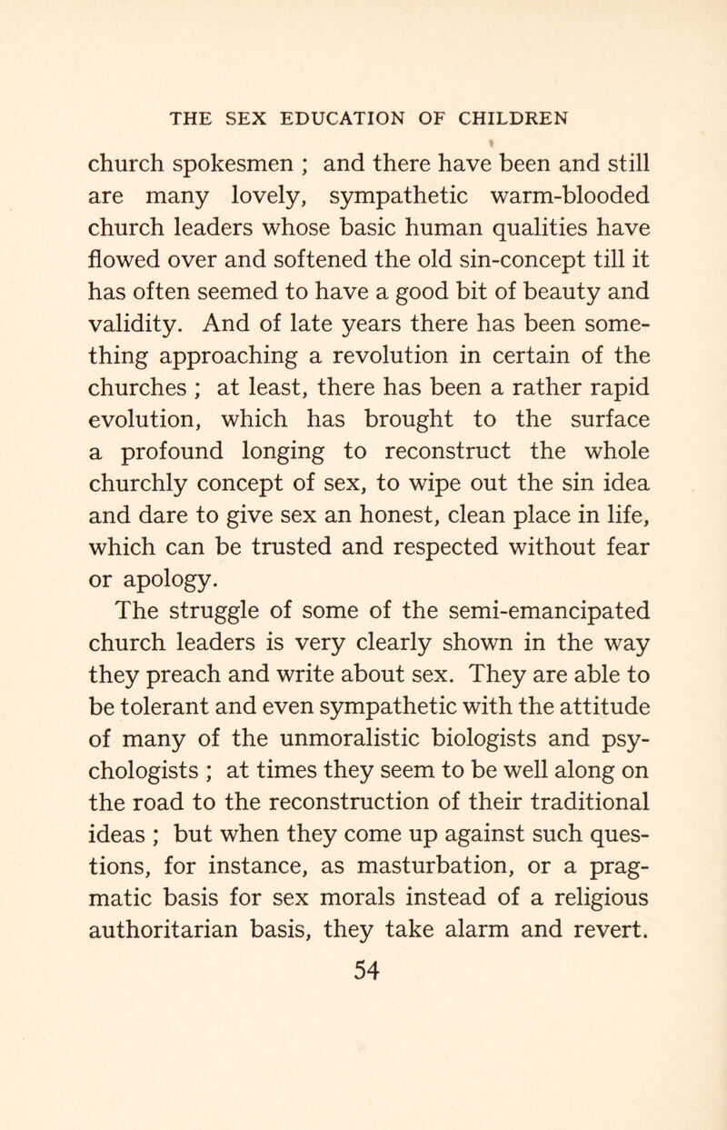 church spokesmen ; and there have been and still are many lovely, sympathetic warm-blooded church leaders whose basic human qualities have flowed over and softened the old sin-concept till it has often seemed to have a good bit of beauty and validity. And of late years there has been some¬ thing approaching a revolution in certain of the churches ; at least, there has been a rather rapid evolution, which has brought to the surface a profound longing to reconstruct the whole churchly concept of sex, to wipe out the sin idea and dare to give sex an honest, clean place in life, which can be trusted and respected without fear or apology. The struggle of some of the semi-emancipated church leaders is very clearly shown in the way they preach and write about sex. They are able to be tolerant and even sympathetic with the attitude of many of the unmoralistic biologists and psy¬ chologists ; at times they seem to be well along on the road to the reconstruction of their traditional ideas ; but when they come up against such ques¬ tions, for instance, as masturbation, or a prag¬ matic basis for sex morals instead of a religious authoritarian basis, they take alarm and revert.