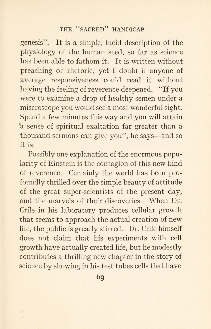 genesis”. It is a simple, lucid description of the physiology of the human seed, so far as science has been able to fathom it. It is written without preaching or rhetoric, yet I doubt if anyone of average responsiveness could read it without having the feeling of reverence deepened. “If you were to examine a drop of healthy semen under a miscroscope you would see a most wonderful sight. Spend a few minutes this way and you will attain a sense of spiritual exaltation far greater than a thousand sermons can give you”, he says—and so it is. Possibly one explanation of the enormous popu¬ larity of Einstein is the contagion of this new kind of reverence. Certainly the world has been pro¬ foundly thrilled over the simple beauty of attitude of the great super-scientists of the present day, and the marvels of their discoveries. When Dr. Crile in his laboratory produces cellular growth that seems to approach the actual creation of new life, the public is greatly stirred. Dr. Crile himself does not claim that his experiments with cell growth have actually created life, but he modestly contributes a thrilling new chapter in the story of science by showing in his test tubes cells that have