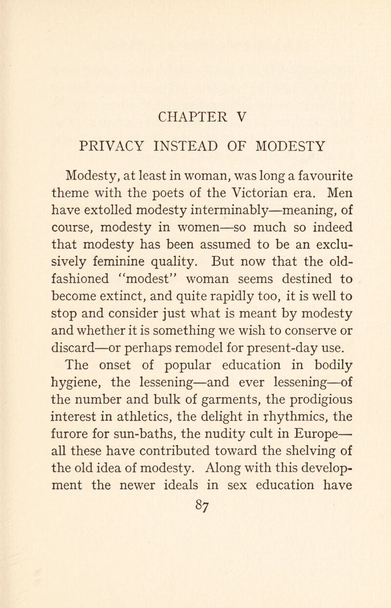 CHAPTER V PRIVACY INSTEAD OF MODESTY Modesty, at least in woman, was long a favourite theme with the poets of the Victorian era. Men have extolled modesty interminably—meaning, of course, modesty in women—so much so indeed that modesty has been assumed to be an exclu¬ sively feminine quality. But now that the old- fashioned ‘‘modest’ ’ woman seems destined to become extinct, and quite rapidly too, it is well to stop and consider just what is meant by modesty and whether it is something we wish to conserve or discard—or perhaps remodel for present-day use. The onset of popular education in bodily hygiene, the lessening—and ever lessening—of the number and bulk of garments, the prodigious interest in athletics, the delight in rhythmics, the furore for sun-baths, the nudity cult in Europe— all these have contributed toward the shelving of the old idea of modesty. Along with this develop¬ ment the newer ideals in sex education have s?