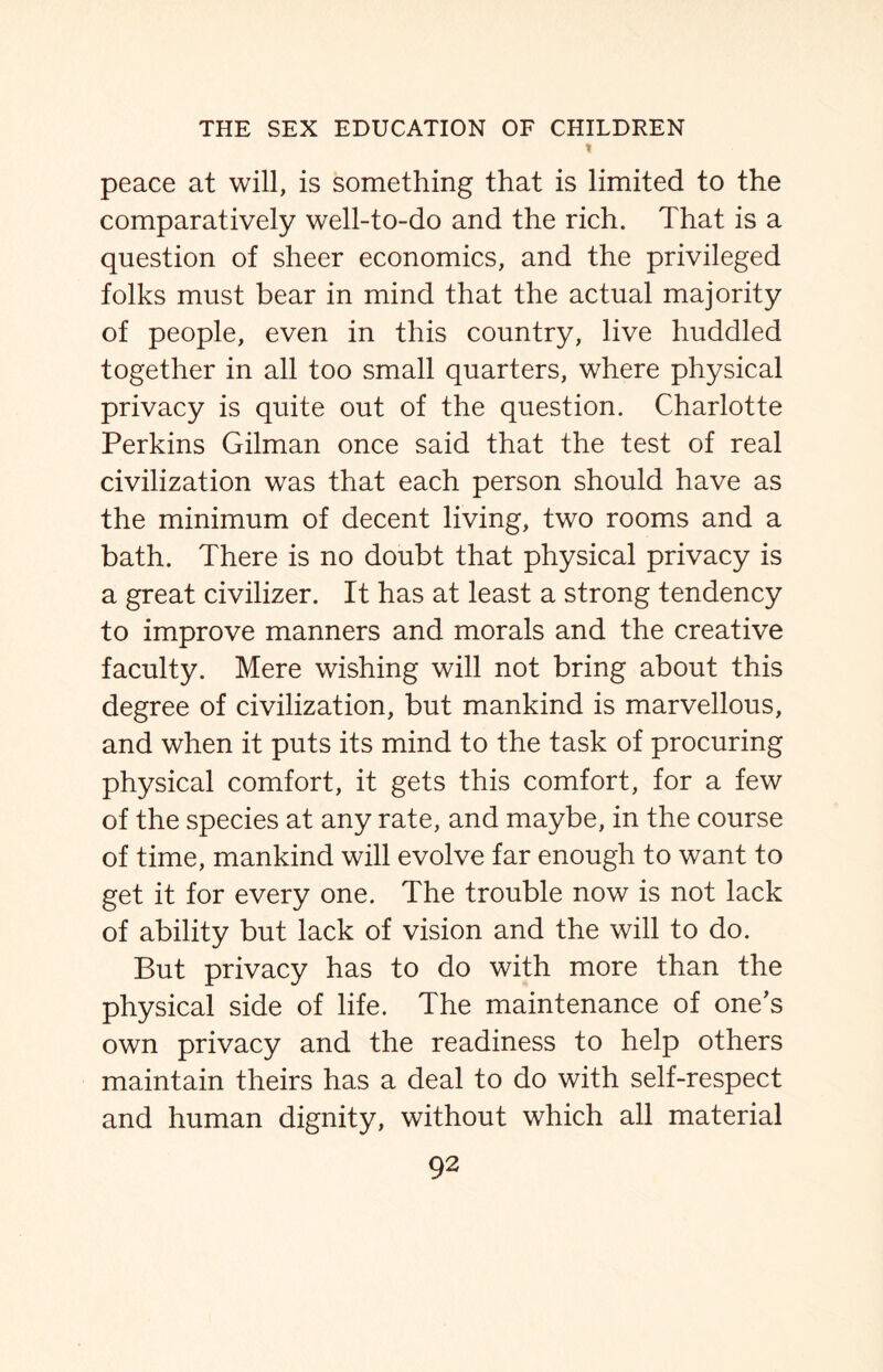 t peace at will, is something that is limited to the comparatively well-to-do and the rich. That is a question of sheer economics, and the privileged folks must bear in mind that the actual majority of people, even in this country, live huddled together in all too small quarters, where physical privacy is quite out of the question. Charlotte Perkins Gilman once said that the test of real civilization was that each person should have as the minimum of decent living, two rooms and a bath. There is no doubt that physical privacy is a great civilizer. It has at least a strong tendency to improve manners and morals and the creative faculty. Mere wishing will not bring about this degree of civilization, but mankind is marvellous, and when it puts its mind to the task of procuring physical comfort, it gets this comfort, for a few of the species at any rate, and maybe, in the course of time, mankind will evolve far enough to want to get it for every one. The trouble now is not lack of ability but lack of vision and the will to do. But privacy has to do with more than the physical side of life. The maintenance of one’s own privacy and the readiness to help others maintain theirs has a deal to do with self-respect and human dignity, without which all material