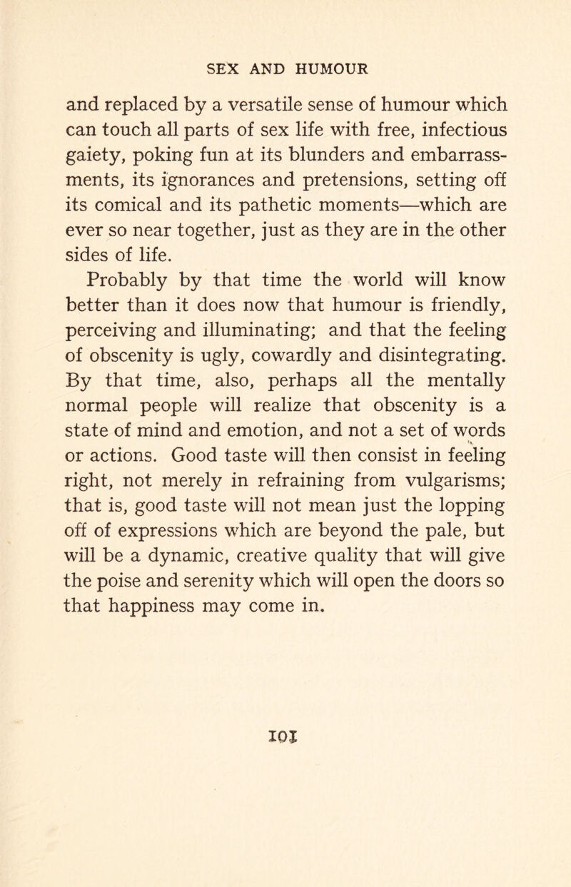 and replaced by a versatile sense of humour which can touch all parts of sex life with free, infectious gaiety, poking fun at its blunders and embarrass¬ ments, its ignorances and pretensions, setting off its comical and its pathetic moments—which are ever so near together, just as they are in the other sides of life. Probably by that time the world will know better than it does now that humour is friendly, perceiving and illuminating; and that the feeling of obscenity is ugly, cowardly and disintegrating. By that time, also, perhaps all the mentally normal people will realize that obscenity is a state of mind and emotion, and not a set of words or actions. Good taste will then consist in feeling right, not merely in refraining from vulgarisms; that is, good taste will not mean just the lopping off of expressions which are beyond the pale, but will be a dynamic, creative quality that will give the poise and serenity which will open the doors so that happiness may come in.