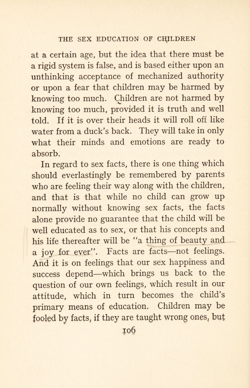 at a certain age, but the idea that there must be a rigid system is false, and is based either upon an unthinking acceptance of mechanized authority or upon a fear that children may be harmed by knowing too much. Children are not harmed by knowing too much, provided it is truth and well told. If it is over their heads it will roll off like water from a duck’s back. They will take in only what their minds and emotions are ready to absorb. In regard to sex facts, there is one thing which should everlastingly be remembered by parents who are feeling their way along with the children, and that is that while no child can grow up normally without knowing sex facts, the facts alone provide no guarantee that the child will be well educated as to sex, or that his concepts and his life thereafter will be “a thing of beauty and a joy for ever”. Facts are facts—not feelings. And it is on feelings that our sex happiness and success depend—which brings us back to the question of our own feelings, which result in our attitude, which in turn becomes the child’s primary means of education. Children may be fooled by facts, if they are taught wrong ones, but |o6