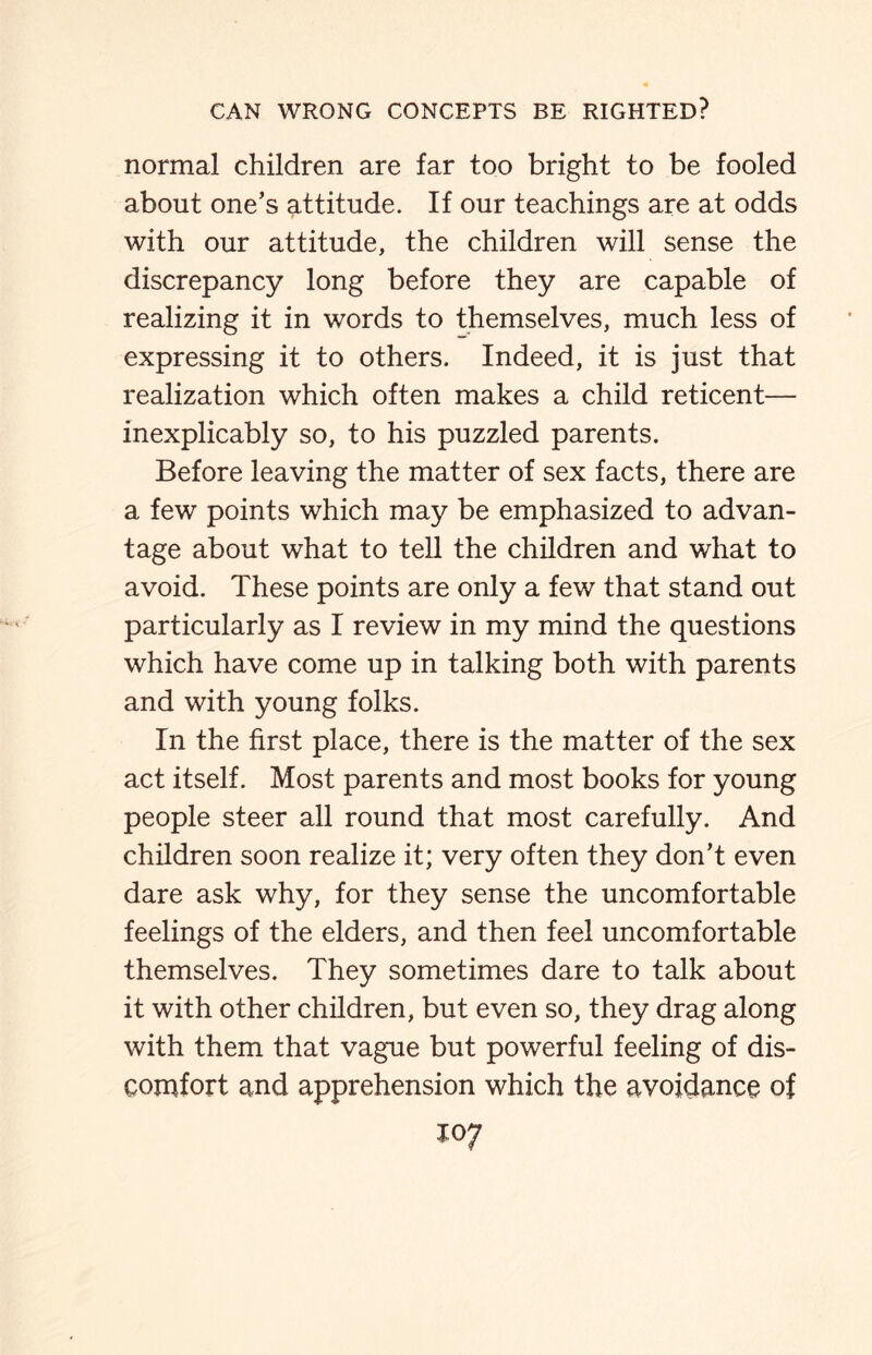 normal children are far too bright to be fooled about one’s attitude. If our teachings are at odds with our attitude, the children will sense the discrepancy long before they are capable of realizing it in words to themselves, much less of expressing it to others. Indeed, it is just that realization which often makes a child reticent— inexplicably so, to his puzzled parents. Before leaving the matter of sex facts, there are a few points which may be emphasized to advan¬ tage about what to tell the children and what to avoid. These points are only a few that stand out particularly as I review in my mind the questions which have come up in talking both with parents and with young folks. In the first place, there is the matter of the sex act itself. Most parents and most books for young people steer all round that most carefully. And children soon realize it; very often they don’t even dare ask why, for they sense the uncomfortable feelings of the elders, and then feel uncomfortable themselves. They sometimes dare to talk about it with other children, but even so, they drag along with them that vague but powerful feeling of dis¬ comfort and apprehension which the avoidance of