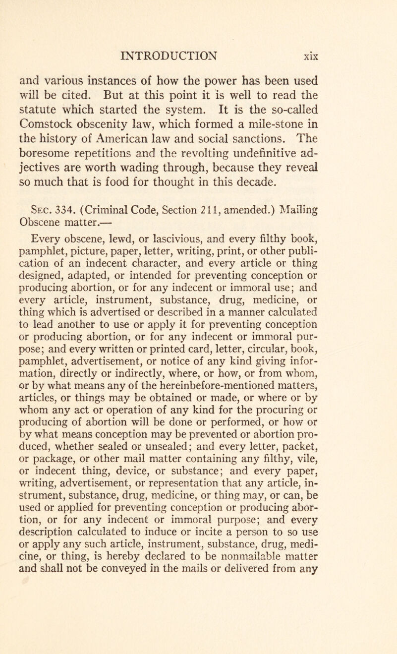 and various instances of how the power has been used will be cited. But at this point it is well to read the statute which started the system. It is the so-called Comstock obscenity law, which formed a mile-stone in the history of American law and social sanctions. The boresome repetitions and the revolting undefinitive ad¬ jectives are worth wading through, because they reveal so much that is food for thought in this decade. Sec. 334. (Criminal Code, Section 211, amended.) Mailing Obscene matter.— Every obscene, lewd, or lascivious, and every filthy book, pamphlet, picture, paper, letter, writing, print, or other publi¬ cation of an indecent character, and every article or thing designed, adapted, or intended for preventing conception or producing abortion, or for any indecent or immoral use; and every article, instrument, substance, drug, medicine, or thing which is advertised or described in a manner calculated to lead another to use or apply it for preventing conception or producing abortion, or for any indecent or immoral pur¬ pose; and every written or printed card, letter, circular, book, pamphlet, advertisement, or notice of any kind giving infor¬ mation, directly or indirectly, where, or how, or from whom, or by what means any of the hereinbefore-mentioned matters, articles, or things may be obtained or made, or where or by whom any act or operation of any kind for the procuring or producing of abortion will be done or performed, or how or by what means conception may be prevented or abortion pro¬ duced, whether sealed or unsealed; and every letter, packet, or package, or other mail matter containing any filthy, vile, or indecent thing, device, or substance; and every paper, writing, advertisement, or representation that any article, in¬ strument, substance, drug, medicine, or thing may, or can, be used or applied for preventing conception or producing abor¬ tion, or for any indecent or immoral purpose; and every description calculated to induce or incite a person to so use or apply any such article, instrument, substance, drug, medi¬ cine, or thing, is hereby declared to be nonmailable matter and shall not be conveyed in the mails or delivered from any