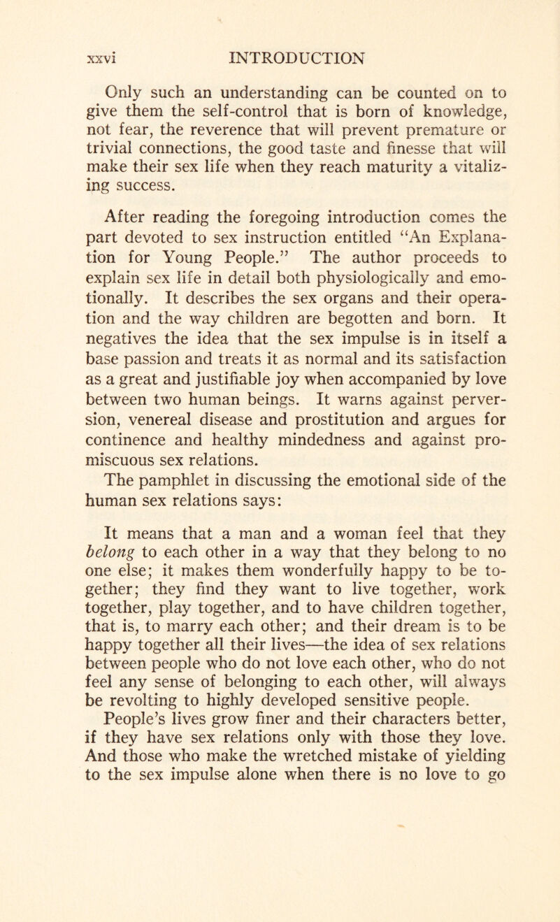 Only such an understanding can be counted on to give them the self-control that is born of knowledge, not fear, the reverence that will prevent premature or trivial connections, the good taste and hnesse that will make their sex life when they reach maturity a vitaliz¬ ing success. After reading the foregoing introduction comes the part devoted to sex instruction entitled “An Explana¬ tion for Young People.57 The author proceeds to explain sex life in detail both physiologically and emo¬ tionally. It describes the sex organs and their opera¬ tion and the way children are begotten and born. It negatives the idea that the sex impulse is in itself a base passion and treats it as normal and its satisfaction as a great and justifiable joy when accompanied by love between two human beings. It warns against perver¬ sion, venereal disease and prostitution and argues for continence and healthy mindedness and against pro¬ miscuous sex relations. The pamphlet in discussing the emotional side of the human sex relations says: It means that a man and a woman feel that they belong to each other in a way that they belong to no one else; it makes them wonderfully happy to be to¬ gether; they find they want to live together, work together, play together, and to have children together, that is, to marry each other; and their dream is to be happy together all their lives—the idea of sex relations between people who do not love each other, who do not feel any sense of belonging to each other, will always be revolting to highly developed sensitive people. People’s lives grow finer and their characters better, if they have sex relations only with those they love. And those who make the wretched mistake of yielding to the sex impulse alone when there is no love to go