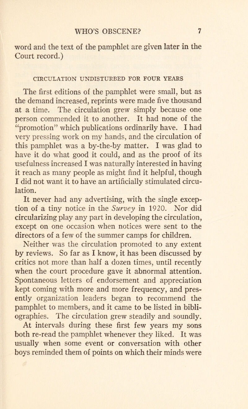 word and the text of the pamphlet are given later in the Court record.) CIRCULATION UNDISTURBED FOR FOUR YEARS The first editions of the pamphlet were small, but as the demand increased, reprints were made five thousand at a time. The circulation grew simply because one person commended it to another. It had none of the “promotion” which publications ordinarily have. I had very pressing work on my hands, and the circulation of this pamphlet was a by-the-by matter. I was glad to have it do what good it could, and as the proof of its usefulness increased I was naturally interested in having it reach as many people as might find it helpful, though I did not want it to have an artificially stimulated circu¬ lation. It never had any advertising, with the single excep¬ tion of a tiny notice in the Survey in 1920. Nor did circularizing play any part in developing the circulation, except on one occasion when notices were sent to the directors of a few of the summer camps for children. Neither was the circulation promoted to any extent by reviews. So far as I know, it has been discussed by critics not more than half a dozen times, until recently when the court procedure gave it abnormal attention. Spontaneous letters of endorsement and appreciation kept coming with more and more frequency, and pres¬ ently organization leaders began to recommend the pamphlet to members, and it came to be listed in bibli¬ ographies. The circulation grew steadily and soundly. At intervals during these first few years my sons both re-read the pamphlet whenever they liked. It was usually when some event or conversation with other boys reminded them of points on which their minds were