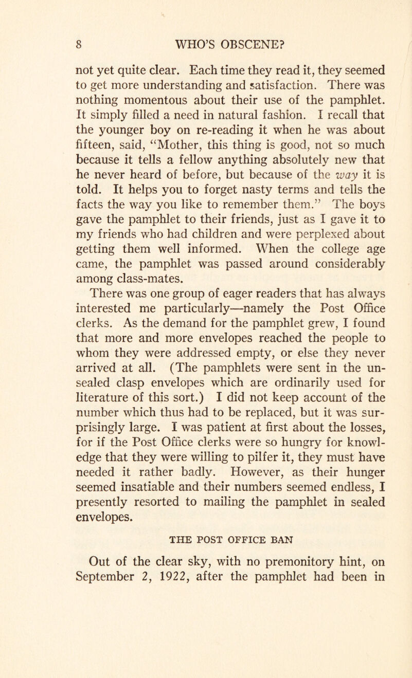 not yet quite clear. Each time they read it, they seemed to get more understanding and satisfaction. There was nothing momentous about their use of the pamphlet. It simply filled a need in natural fashion. I recall that the younger boy on re-reading it when he was about fifteen, said, “Mother, this thing is good, not so much because it tells a fellow anything absolutely new that he never heard of before, but because of the way it is told. It helps you to forget nasty terms and tells the facts the way you like to remember them.” The boys gave the pamphlet to their friends, just as I gave it to my friends who had children and were perplexed about getting them well informed. When the college age came, the pamphlet was passed around considerably among class-mates. There was one group of eager readers that has always interested me particularly—namely the Post Office clerks. As the demand for the pamphlet grew, I found that more and more envelopes reached the people to whom they were addressed empty, or else they never arrived at all. (The pamphlets were sent in the un¬ sealed clasp envelopes which are ordinarily used for literature of this sort.) I did not keep account of the number which thus had to be replaced, but it was sur¬ prisingly large. I was patient at first about the losses, for if the Post Office clerks were so hungry for knowl¬ edge that they were willing to pilfer it, they must have needed it rather badly. However, as their hunger seemed insatiable and their numbers seemed endless, I presently resorted to mailing the pamphlet in sealed envelopes. THE POST OFFICE BAN Out of the clear sky, with no premonitory hint, on September 2, 1922, after the pamphlet had been in