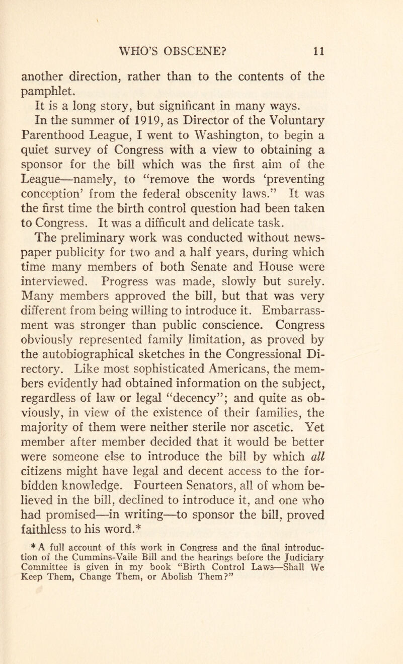 another direction, rather than to the contents of the pamphlet. It is a long story, but significant in many ways. In the summer of 1919, as Director of the Voluntary Parenthood League, I went to Washington, to begin a quiet survey of Congress with a view to obtaining a sponsor for the bill which was the first aim of the League—namely, to “remove the words ‘preventing conception’ from the federal obscenity laws.” It was the first time the birth control question had been taken to Congress. It was a difficult and delicate task. The preliminary work was conducted without news¬ paper publicity for two and a half years, during which time many members of both Senate and House were interviewed. Progress was made, slowdy but surely. Many members approved the bill, but that was very different from being willing to introduce it. Embarrass¬ ment was stronger than public conscience. Congress obviously represented family limitation, as proved by the autobiographical sketches in the Congressional Di¬ rectory. Like most sophisticated Americans, the mem¬ bers evidently had obtained information on the subject, regardless of law or legal “decency”; and quite as ob¬ viously, in view of the existence of their families, the majority of them were neither sterile nor ascetic. Yet member after member decided that it would be better were someone else to introduce the bill by which all citizens might have legal and decent access to the for¬ bidden knowledge. Fourteen Senators, all of whom be¬ lieved in the bill, declined to introduce it, and one who had promised—-in writing—to sponsor the bill, proved faithless to his word.* * A full account of this work in Congress and the final introduc¬ tion of the Cummins-Vaile Bill and the hearings before the Judiciary Committee is given in my book “Birth Control Laws—Shall We Keep Them, Change Them, or Abolish Them?”