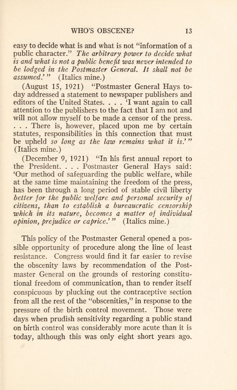 easy to decide what is and what is not “information of a public character.” The arbitrary power to decide what is and what is not a public benefit was never intended to be lodged in the Postmaster General. It shall not be assumed.’ ” (Italics mine.) (August 15, 1921) “Postmaster General Hays to¬ day addressed a statement to newspaper publishers and editors of the United States. . . . ‘I want again to call attention to the publishers to the fact that I am not and will not allow myself to be made a censor of the press. . . . There is, however, placed upon me by certain statutes, responsibilities in this connection that must be upheld so long as the law remains what it is.’ ” (Italics mine.) (December 9, 1921) “In his first annual report to the President. . . . Postmaster General Hays said: ‘Our method of safeguarding the public welfare, while at the same time maintaining the freedom of the press, has been through a long period of stable civil liberty better for the public welfare and personal security of citizens, than to establish a bureaucratic censorship which in its nature, becomes a matter of individual opinion, prejudice or caprice.’ ” (Italics mine.) This policy of the Postmaster General opened a pos¬ sible opportunity of procedure along the line of least resistance. Congress would find it far easier to revise the obscenity laws by recommendation of the Post¬ master General on the grounds of restoring constitu¬ tional freedom of communication, than to render itself conspicuous by plucking out the contraceptive section from all the rest of the “obscenities,” in response to the pressure of the birth control movement. Those were days when prudish sensitivity regarding a public stand on birth control was considerably more acute than it is today, although this was only eight short years ago.