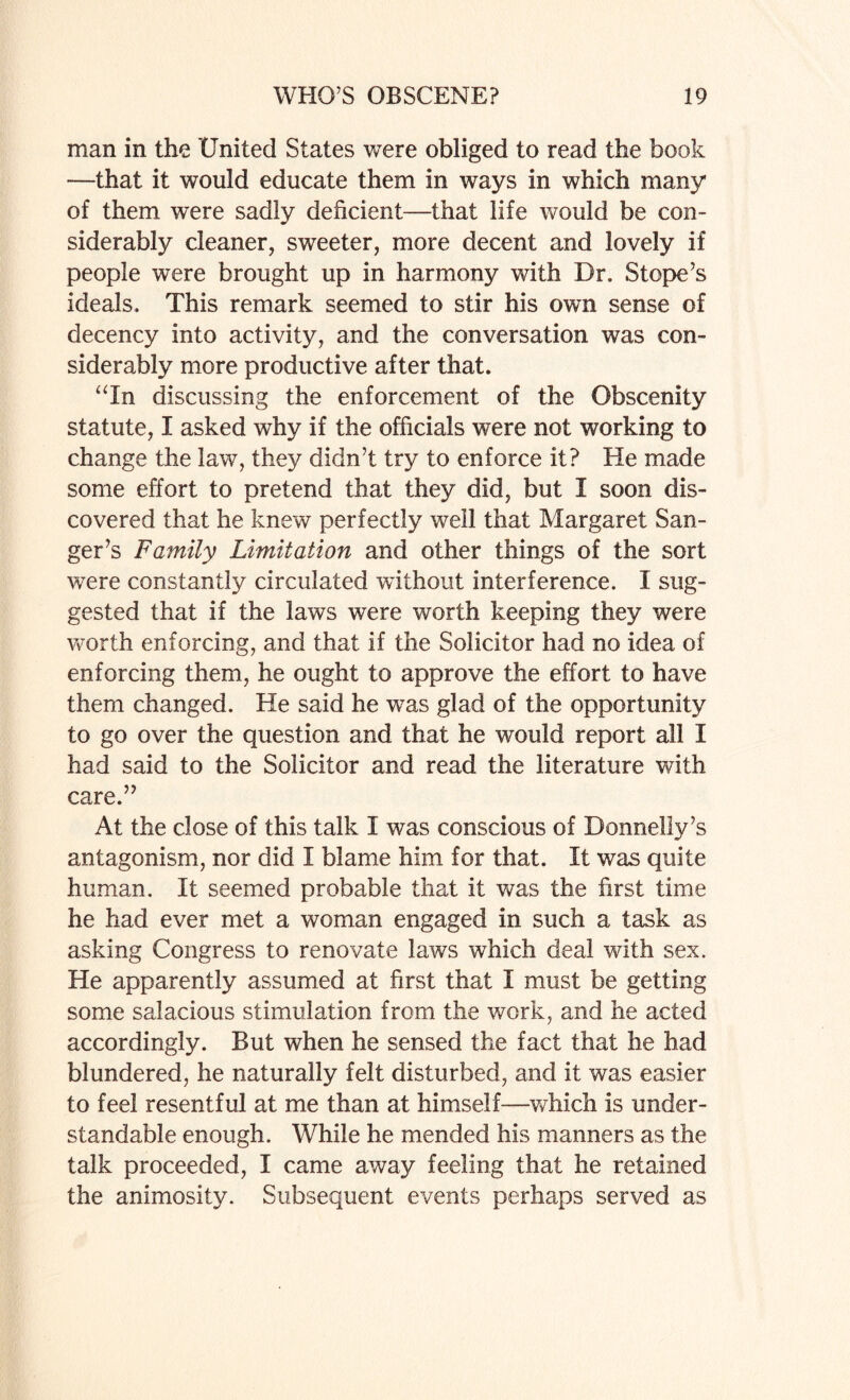 man in the United States were obliged to read the book —that it would educate them in ways in which many of them were sadly deficient—that life would be con¬ siderably cleaner, sweeter, more decent and lovely if people were brought up in harmony with Dr. S tope’s ideals. This remark seemed to stir his own sense of decency into activity, and the conversation was con¬ siderably more productive after that. “In discussing the enforcement of the Obscenity statute, X asked why if the officials were not working to change the law, they didn’t try to enforce it? He made some effort to pretend that they did, but I soon dis¬ covered that he knew perfectly well that Margaret San¬ ger’s Family Limitation and other things of the sort were constantly circulated without interference. I sug¬ gested that if the laws were worth keeping they were worth enforcing, and that if the Solicitor had no idea of enforcing them, he ought to approve the effort to have them changed. He said he was glad of the opportunity to go over the question and that he would report all I had said to the Solicitor and read the literature with care.” At the close of this talk X was conscious of Donnelly’s antagonism, nor did X blame him for that. It was quite human. It seemed probable that it was the first time he had ever met a woman engaged in such a task as asking Congress to renovate laws which deal with sex. He apparently assumed at first that X must be getting some salacious stimulation from the work, and he acted accordingly. But when he sensed the fact that he had blundered, he naturally felt disturbed, and it was easier to feel resentful at me than at himself—which is under¬ standable enough. While he mended his manners as the talk proceeded, I came away feeling that he retained the animosity. Subsequent events perhaps served as