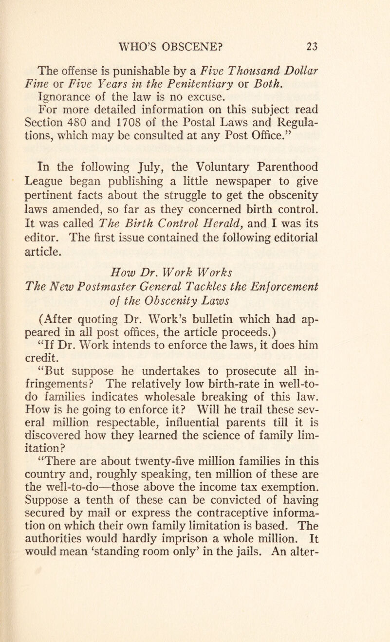 The offense is punishable by a Five Thousand Dollar Fine or Five Years in the Penitentiary or Both. Ignorance of the lav/ is no excuse. For more detailed information on this subject read Section 480 and 1708 of the Postal Laws and Regula¬ tions, which may be consulted at any Post Office.” In the following July, the Voluntary Parenthood League began publishing a little newspaper to give pertinent facts about the struggle to get the obscenity laws amended, so far as they concerned birth control. It was called The Birth Control Herald, and I was its editor. The first issue contained the following editorial article. How Dr. Work Works The New Postmaster General T ackles the Enjor cement of the Obscenity Laws (After quoting Dr. Work’s bulletin which had ap¬ peared in all post offices, the article proceeds.) “If Dr. Work intends to enforce the laws, it does him credit. “But suppose he undertakes to prosecute all in¬ fringements? The relatively low birth-rate in well-to- do families indicates wholesale breaking of this law. How is he going to enforce it? Will he trail these sev¬ eral million respectable, influential parents till it is discovered how they learned the science of family lim¬ itation? “There are about twenty-five million families in this country and, roughly speaking, ten million of these are the well-to-do—those above the income tax exemption. Suppose a tenth of these can be convicted of having secured by mail or express the contraceptive informa¬ tion on which their own family limitation is based. The authorities would hardly imprison a whole million. It would mean ‘standing room only’ in the jails. An alter-